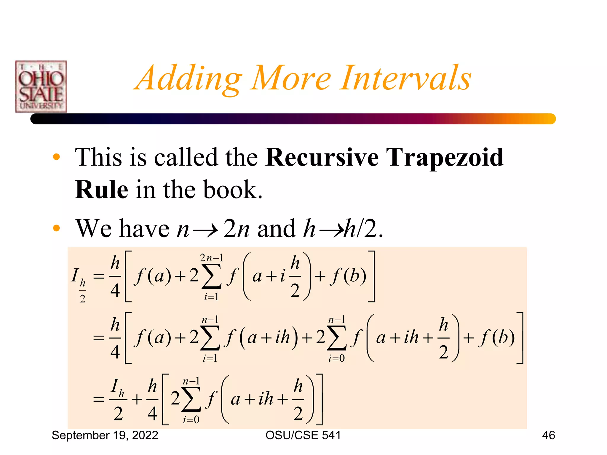 September 19, 2022 OSU/CSE 541 46
Adding More Intervals
• This is called the Recursive Trapezoid
Rule in the book.
• We have n 2n and hh/2.
 
2 1
1
2
1 1
1 0
1
0
( ) 2 ( )
4 2
( ) 2 2 ( )
4 2
2
2 4 2
n
h
i
n n
i i
n
h
i
h h
I f a f a i f b
h h
f a f a ih f a ih f b
I h h
f a ih


 
 


 
 
   
 
 
 
 
 
 
      
 
 
 
 
 
 
   
 
 
 
 

 

 