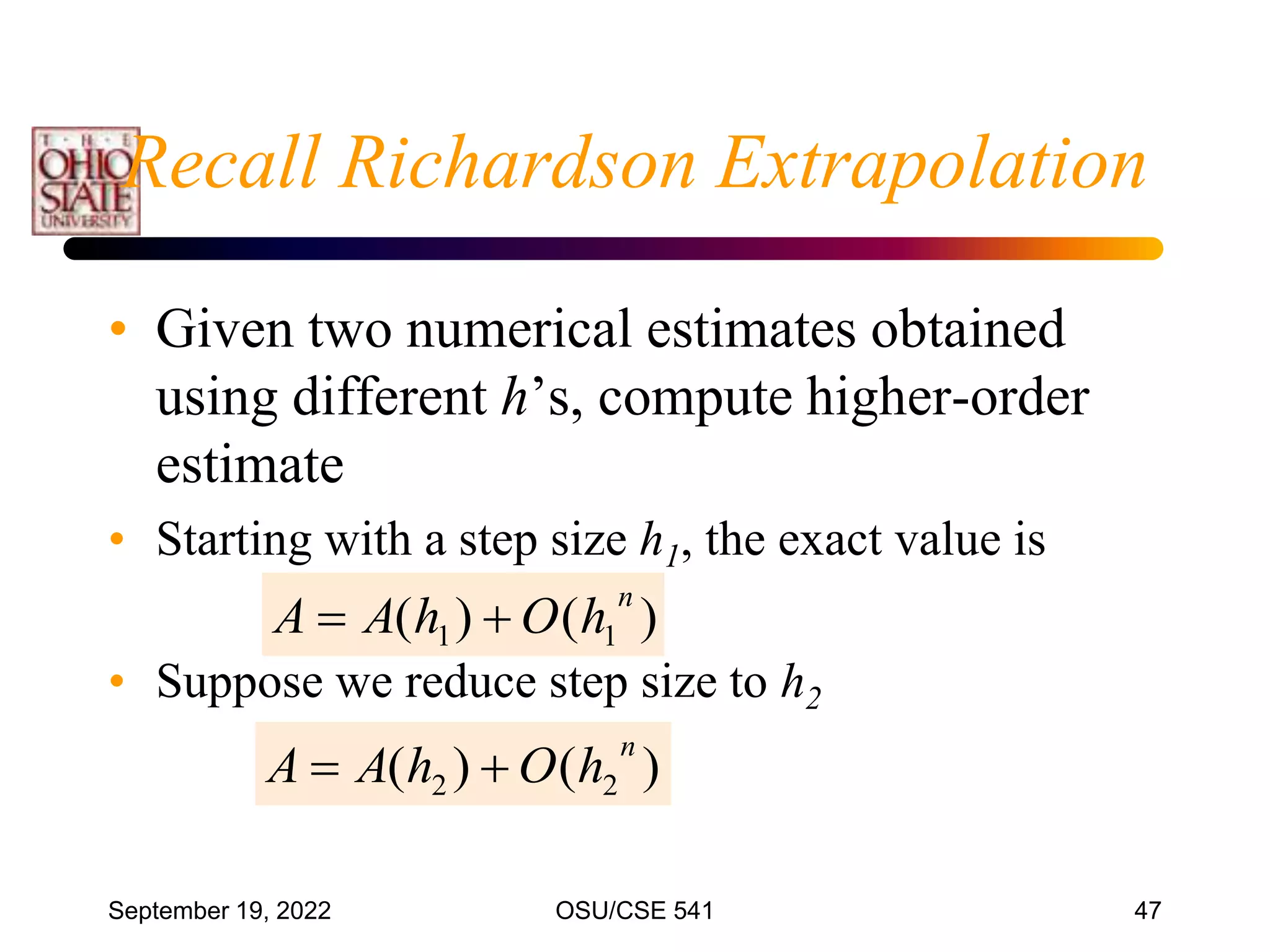 September 19, 2022 OSU/CSE 541 47
• Given two numerical estimates obtained
using different h’s, compute higher-order
estimate
• Starting with a step size h1, the exact value is
• Suppose we reduce step size to h2
)
(
)
( 1
1
n
h
O
h
A
A 

)
(
)
( 2
2
n
h
O
h
A
A 

Recall Richardson Extrapolation
 