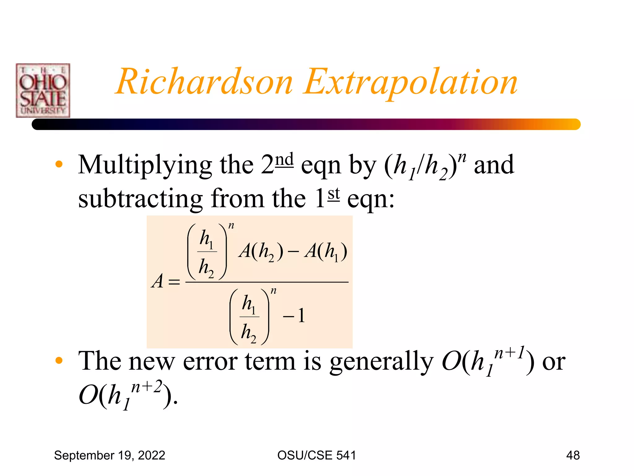 September 19, 2022 OSU/CSE 541 48
• Multiplying the 2nd eqn by (h1/h2)n
and
subtracting from the 1st eqn:
• The new error term is generally O(h1
n+1
) or
O(h1
n+2
).
1
)
(
)
(
2
1
1
2
2
1


















 n
n
h
h
h
A
h
A
h
h
A
Richardson Extrapolation
 