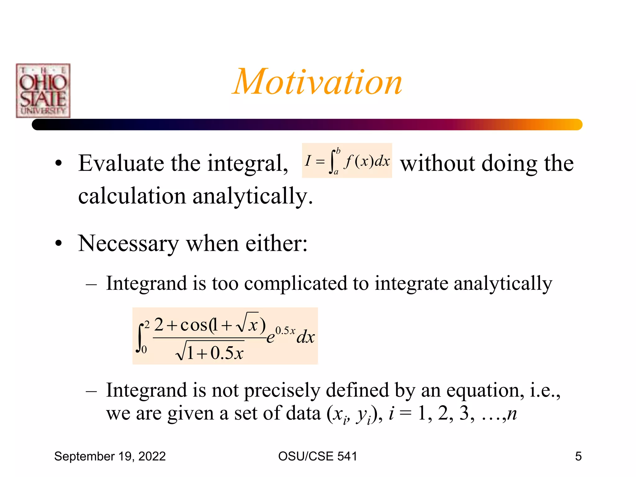 September 19, 2022 OSU/CSE 541 5
• Evaluate the integral, without doing the
calculation analytically.
• Necessary when either:
– Integrand is too complicated to integrate analytically
– Integrand is not precisely defined by an equation, i.e.,
we are given a set of data (xi, yi), i = 1, 2, 3, …,n
Motivation


b
a
dx
x
f
I )
(
dx
e
x
x x
5
.
0
2
0
5
.
0
1
)
1
cos(
2
 


 