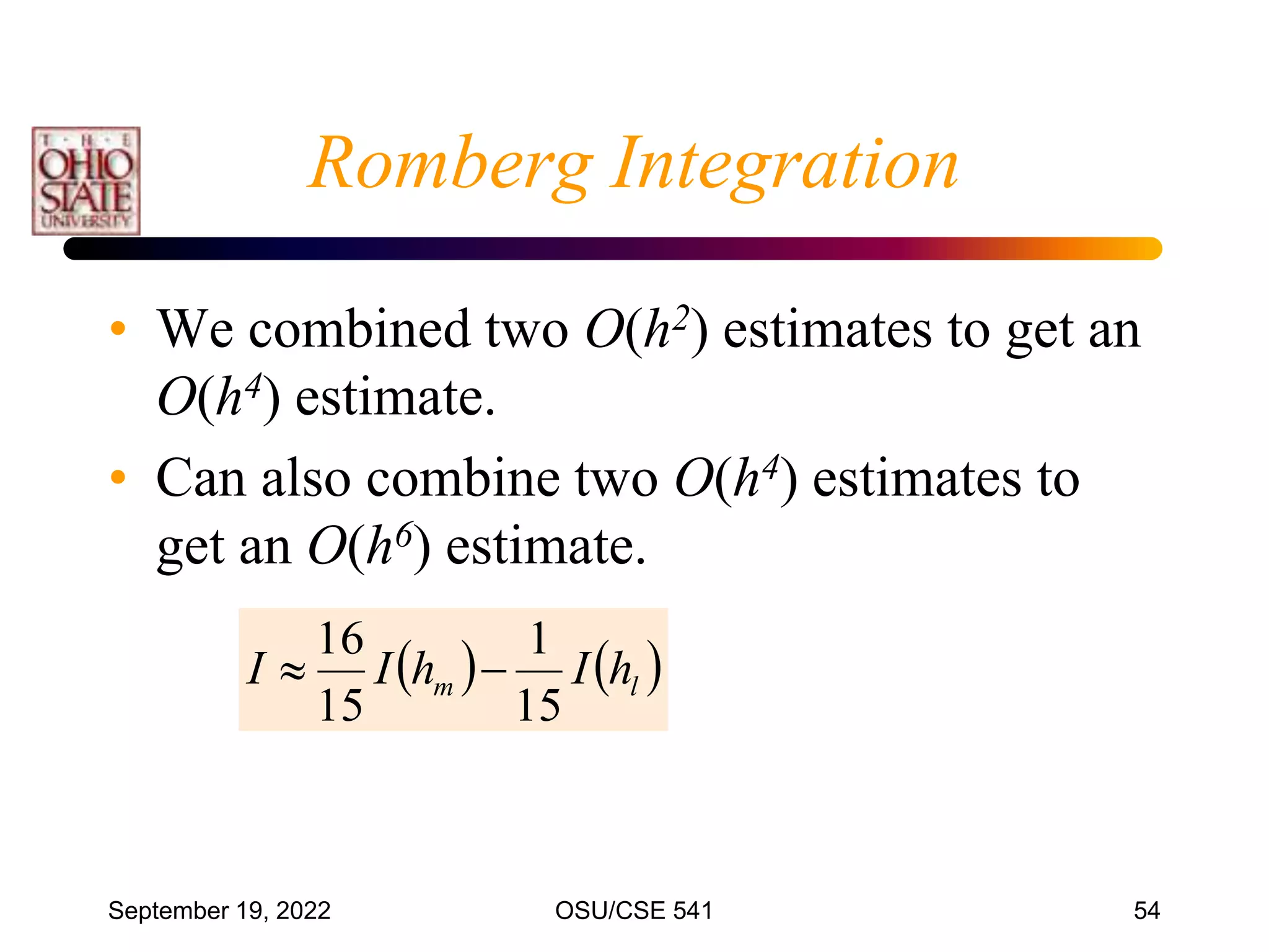 September 19, 2022 OSU/CSE 541 54
• We combined two O(h2) estimates to get an
O(h4) estimate.
• Can also combine two O(h4) estimates to
get an O(h6) estimate.
   
l
m h
I
h
I
I
15
1
15
16


Romberg Integration
 