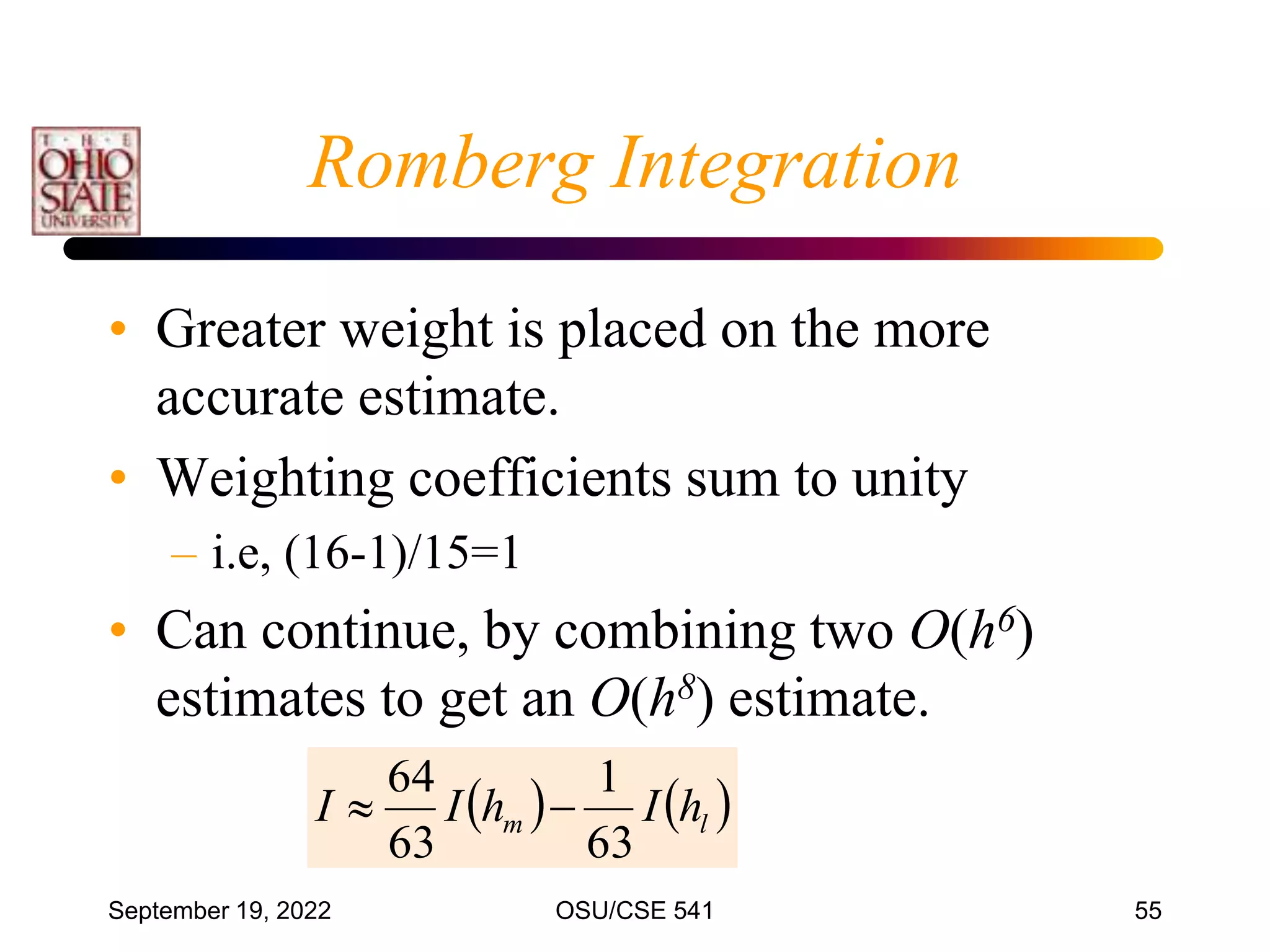 September 19, 2022 OSU/CSE 541 55
Romberg Integration
• Greater weight is placed on the more
accurate estimate.
• Weighting coefficients sum to unity
– i.e, (16-1)/15=1
• Can continue, by combining two O(h6)
estimates to get an O(h8) estimate.
   
l
m h
I
h
I
I
63
1
63
64


 