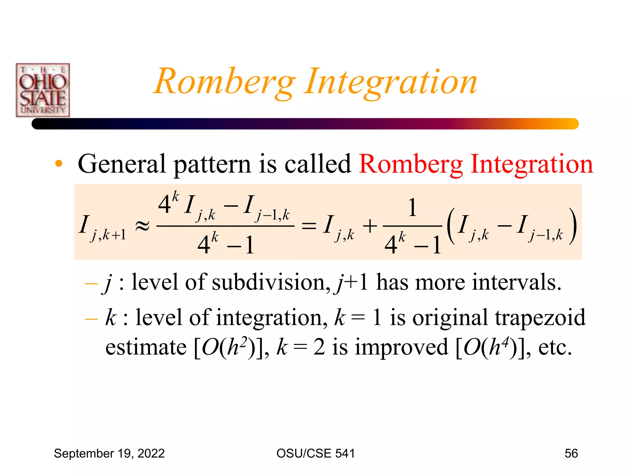 September 19, 2022 OSU/CSE 541 56
• General pattern is called Romberg Integration
– j : level of subdivision, j+1 has more intervals.
– k : level of integration, k = 1 is original trapezoid
estimate [O(h2)], k = 2 is improved [O(h4)], etc.
 
, 1,
, 1 , , 1,
4 1
4 1 4 1
k
j k j k
j k j k j k j k
k k
I I
I I I I

 

   
 
Romberg Integration
 