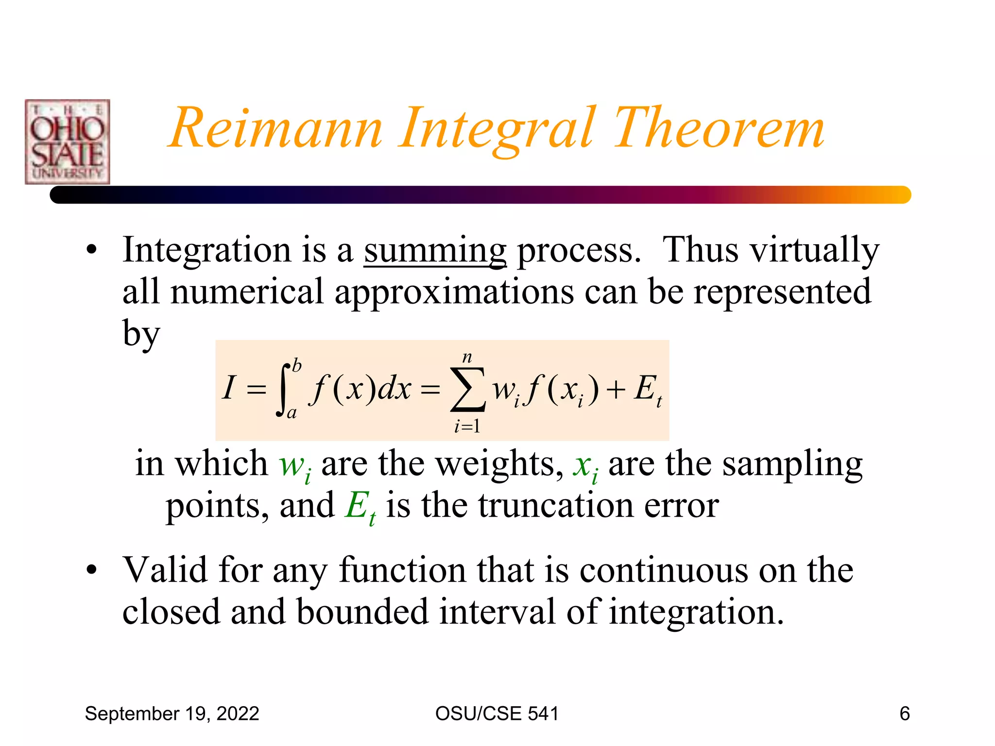 September 19, 2022 OSU/CSE 541 6
• Integration is a summing process. Thus virtually
all numerical approximations can be represented
by
in which wi are the weights, xi are the sampling
points, and Et is the truncation error
• Valid for any function that is continuous on the
closed and bounded interval of integration.
t
b
a
i
n
i
i E
x
f
w
dx
x
f
I 

  

)
(
)
(
1
Reimann Integral Theorem
 