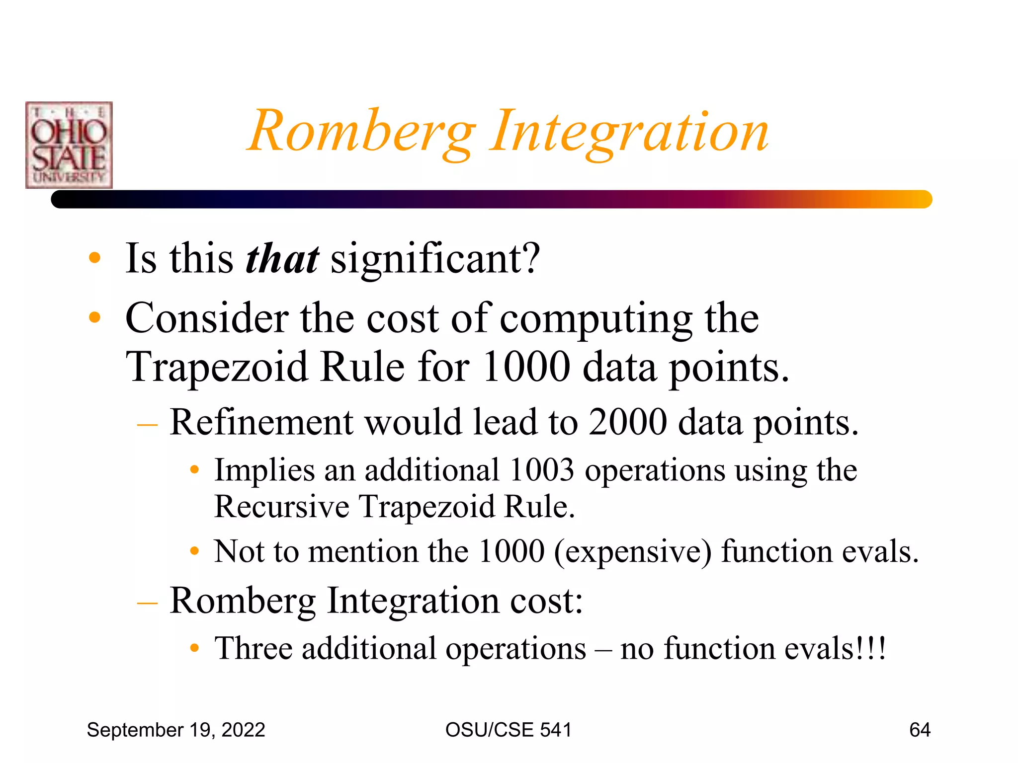 September 19, 2022 OSU/CSE 541 64
Romberg Integration
• Is this that significant?
• Consider the cost of computing the
Trapezoid Rule for 1000 data points.
– Refinement would lead to 2000 data points.
• Implies an additional 1003 operations using the
Recursive Trapezoid Rule.
• Not to mention the 1000 (expensive) function evals.
– Romberg Integration cost:
• Three additional operations – no function evals!!!
 