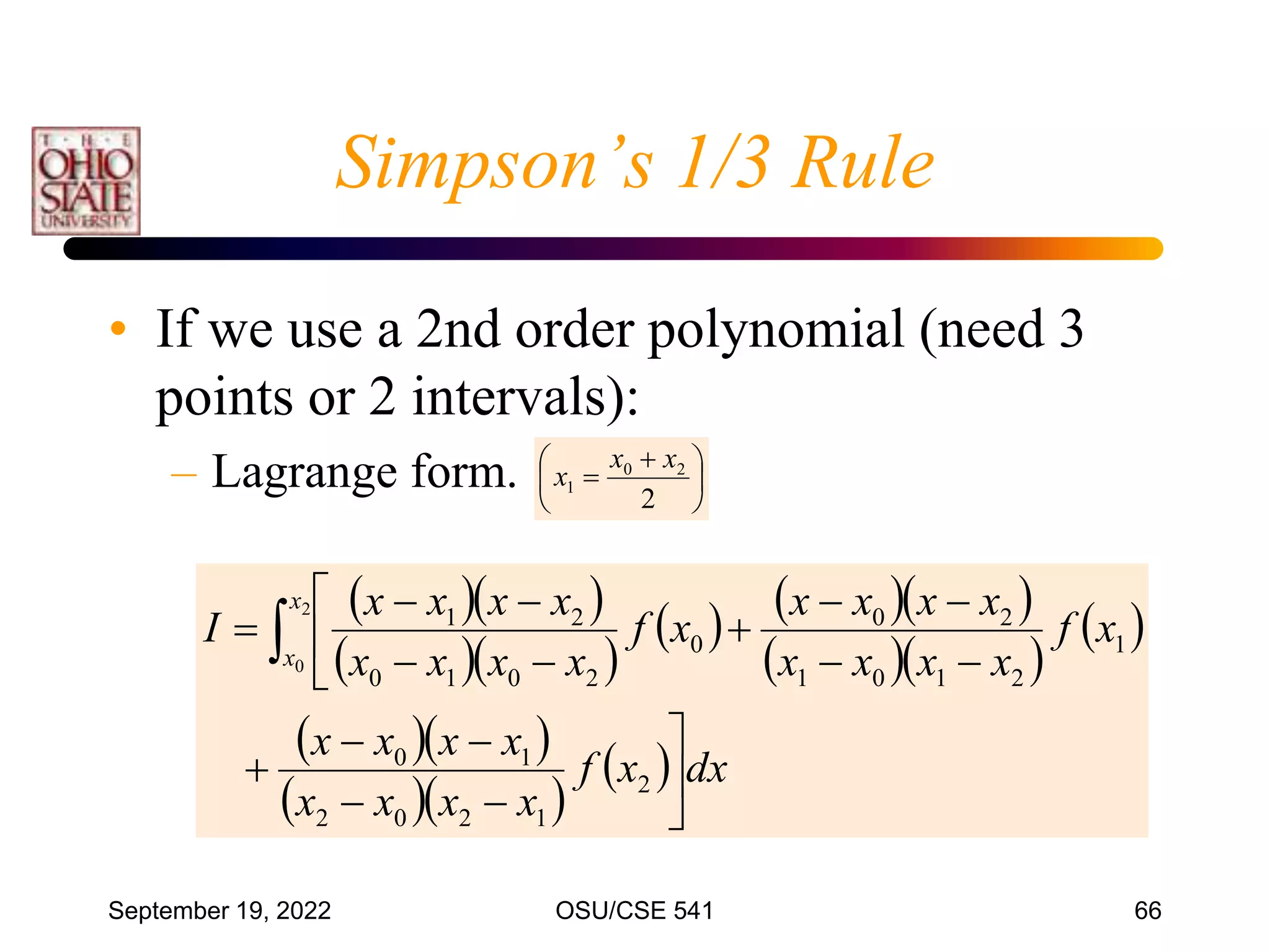 September 19, 2022 OSU/CSE 541 66
• If we use a 2nd order polynomial (need 3
points or 2 intervals):
– Lagrange form.
  
  
    
  
 
  
  
  dx
x
f
x
x
x
x
x
x
x
x
x
f
x
x
x
x
x
x
x
x
x
f
x
x
x
x
x
x
x
x
I
x
x




















 
2
1
2
0
2
1
0
1
2
1
0
1
2
0
0
2
0
1
0
2
1
2
0





 

2
2
0
1
x
x
x
Simpson’s 1/3 Rule
 