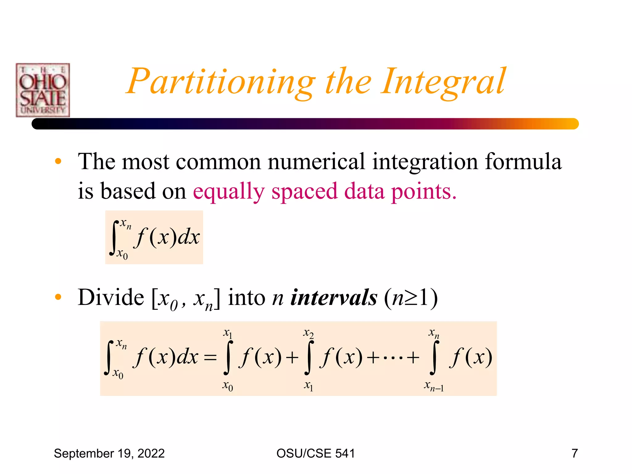 September 19, 2022 OSU/CSE 541 7
• The most common numerical integration formula
is based on equally spaced data points.
• Divide [x0 , xn] into n intervals (n1)

n
x
x
dx
x
f
0
)
(
Partitioning the Integral
1 2
0
0 1 1
( ) ( ) ( ) ( )
n
n
n
x
x x
x
x
x x x
f x dx f x f x f x

   
   
 