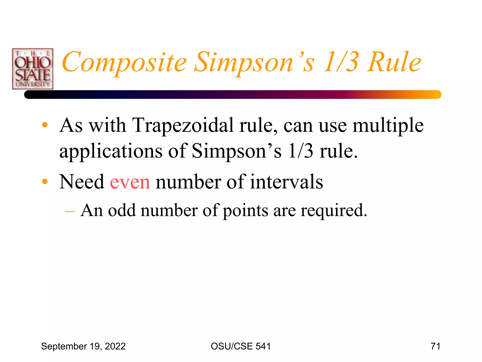 September 19, 2022 OSU/CSE 541 71
Composite Simpson’s 1/3 Rule
• As with Trapezoidal rule, can use multiple
applications of Simpson’s 1/3 rule.
• Need even number of intervals
– An odd number of points are required.
 