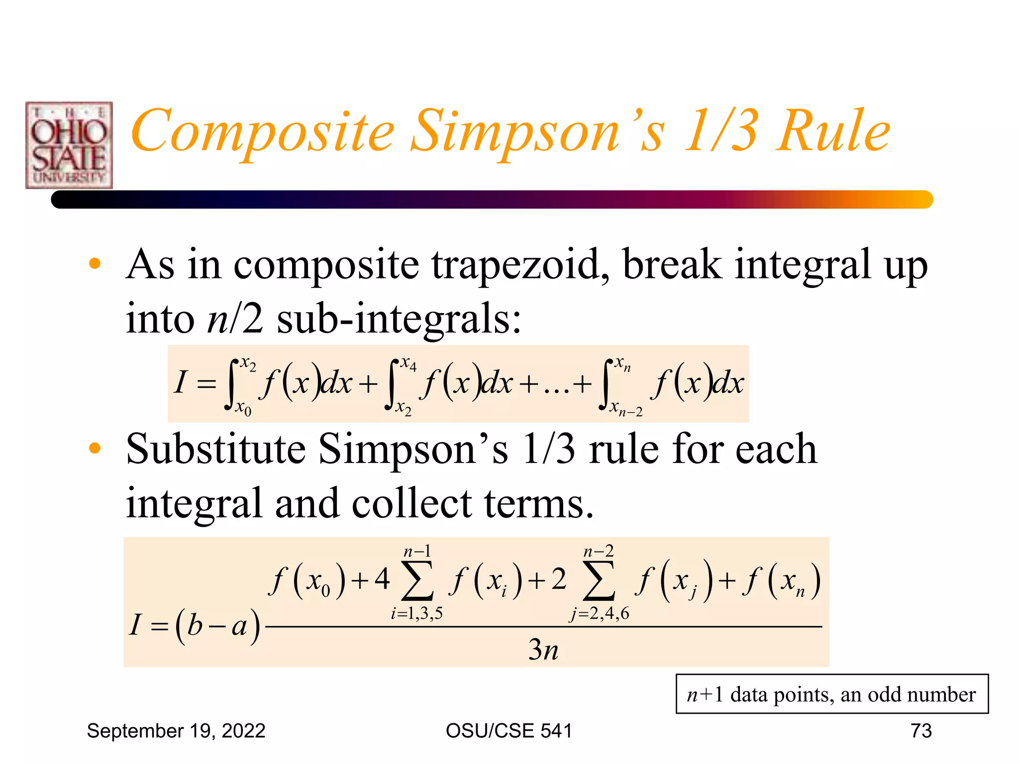 September 19, 2022 OSU/CSE 541 73
• As in composite trapezoid, break integral up
into n/2 sub-integrals:
• Substitute Simpson’s 1/3 rule for each
integral and collect terms.
Composite Simpson’s 1/3 Rule
     


 




n
n
x
x
x
x
x
x
dx
x
f
dx
x
f
dx
x
f
I
2
4
2
2
0
...
 
       
1 2
0
1,3,5 2,4,6
4 2
3
n n
i j n
i j
f x f x f x f x
I b a
n
 
 
  
 
 
n+1 data points, an odd number
 