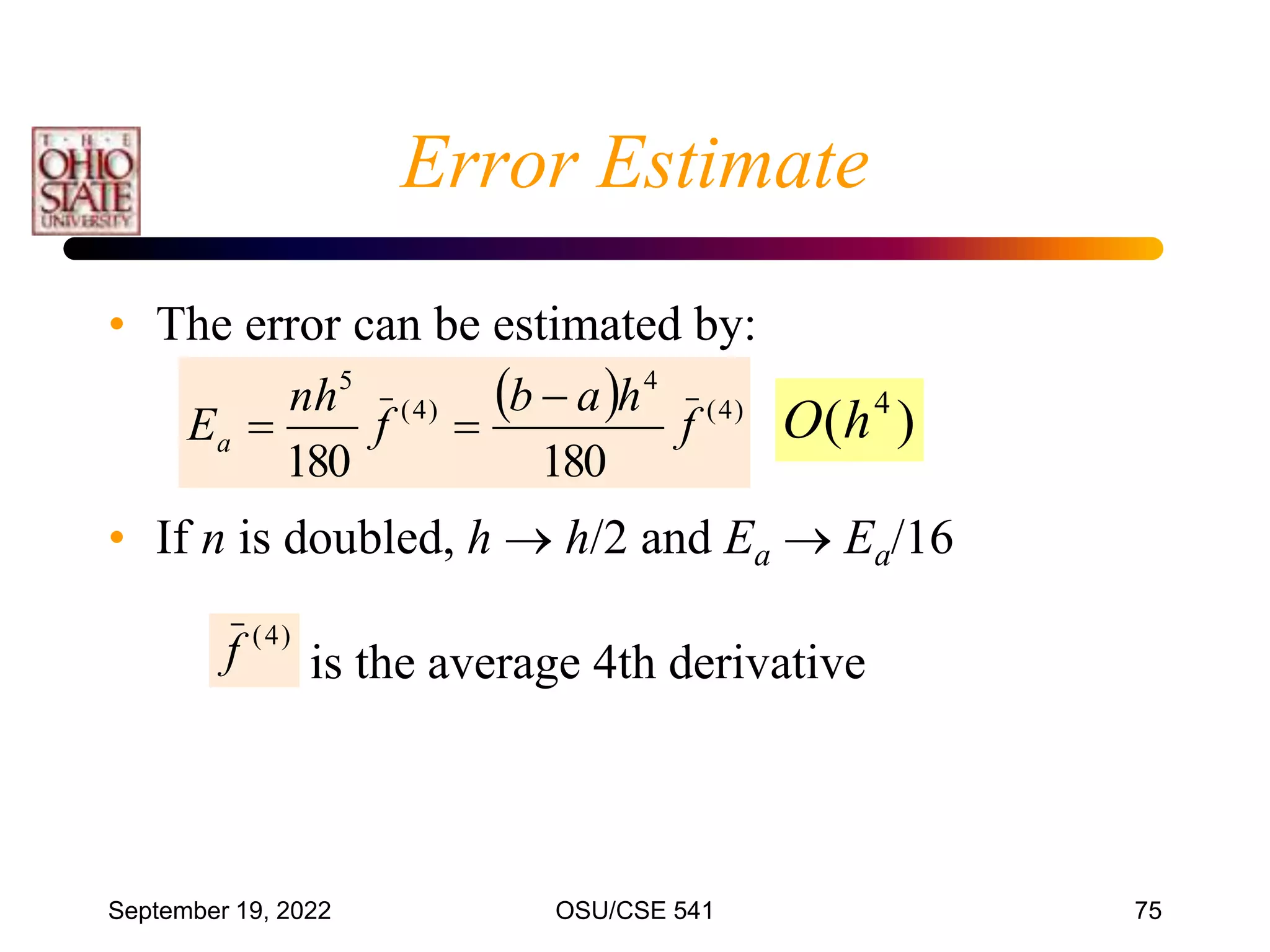 September 19, 2022 OSU/CSE 541 75
• The error can be estimated by:
• If n is doubled, h  h/2 and Ea  Ea/16
  )
4
(
4
)
4
(
5
180
180
f
h
a
b
f
nh
Ea



)
4
(
f is the average 4th derivative
)
( 4
h
O
Error Estimate
 