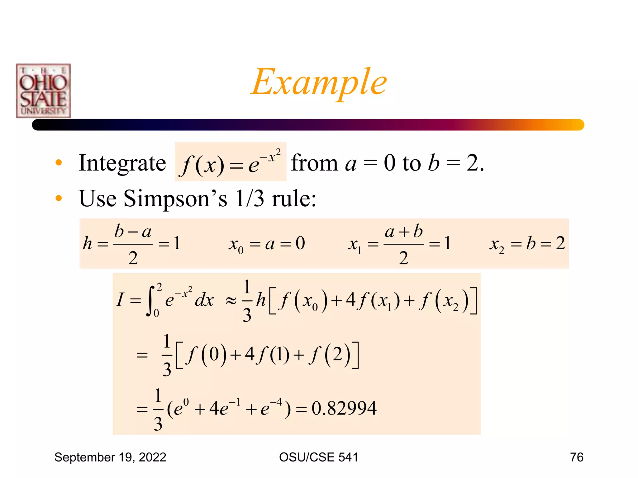 September 19, 2022 OSU/CSE 541 76
• Integrate from a = 0 to b = 2.
• Use Simpson’s 1/3 rule:
   
   
2
2
0 1 2
0
0 1 4
1
4 ( )
3
1
0 4 (1) 2
3
1
( 4 ) 0.82994
3
x
I e dx h f x f x f x
f f f
e e e

 
   
 
 
  
 
 
   

2
)
( x
e
x
f 

2
1
2
0
1
2
2
1
0 








 b
x
b
a
x
a
x
a
b
h
Example
 