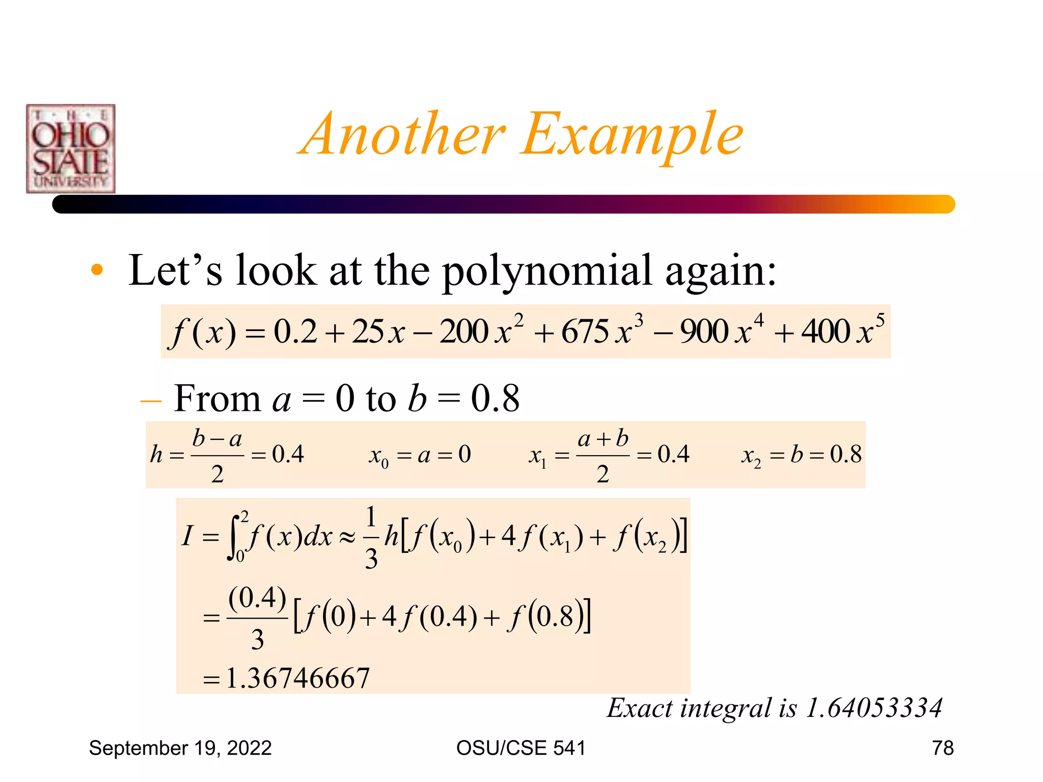 September 19, 2022 OSU/CSE 541 78
• Let’s look at the polynomial again:
– From a = 0 to b = 0.8
5
4
3
2
400
900
675
200
25
2
.
0
)
( x
x
x
x
x
x
f 





8
.
0
4
.
0
2
0
4
.
0
2
2
1
0 








 b
x
b
a
x
a
x
a
b
h
   
 
   
 
36746667
.
1
8
.
0
)
4
.
0
(
4
0
3
)
4
.
0
(
)
(
4
3
1
)
( 2
1
0
2
0







 
f
f
f
x
f
x
f
x
f
h
dx
x
f
I
Exact integral is 1.64053334
Another Example
 