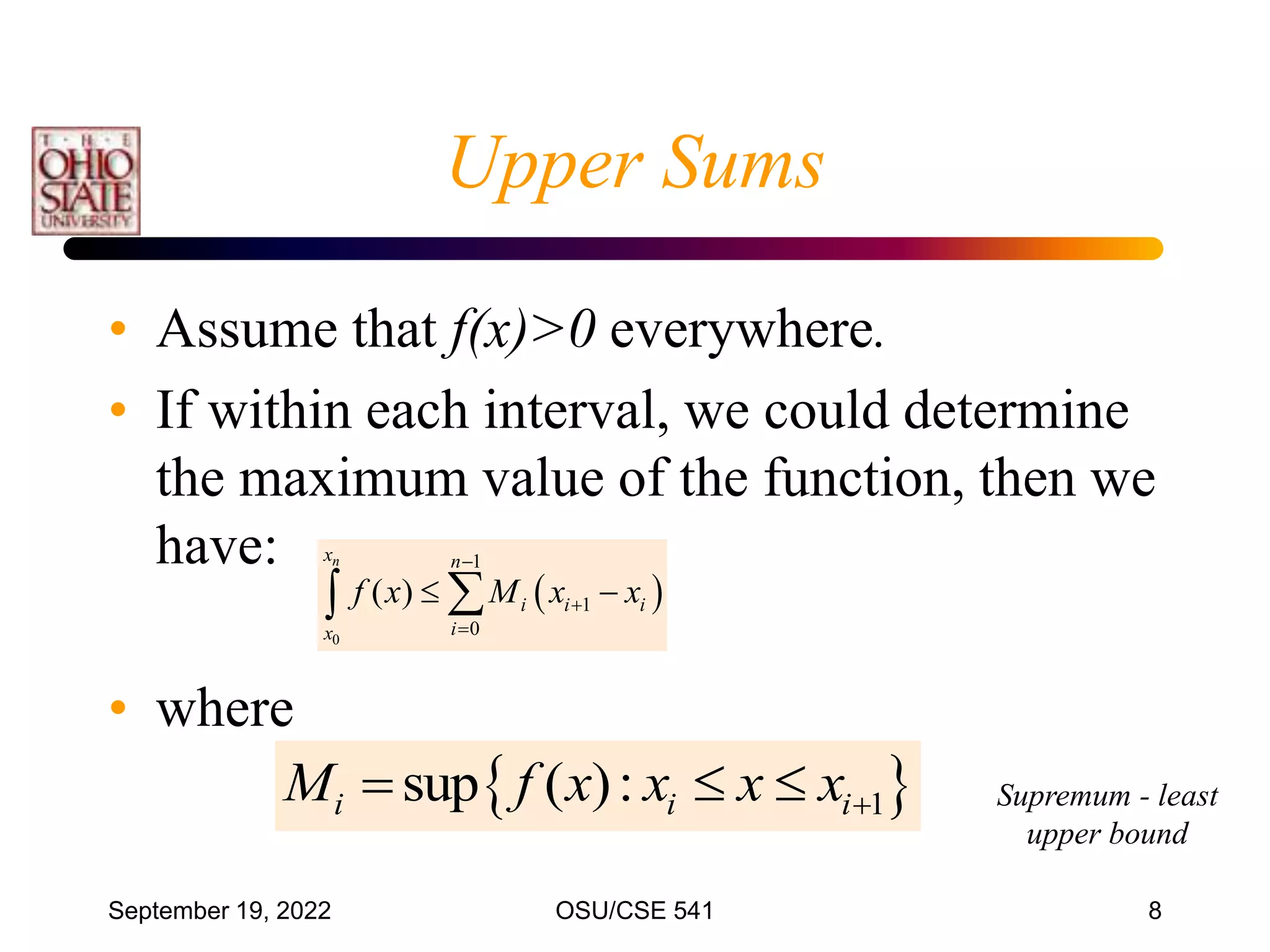 September 19, 2022 OSU/CSE 541 8
Upper Sums
• Assume that f(x)>0 everywhere.
• If within each interval, we could determine
the maximum value of the function, then we
have:
• where
 
0
1
1
0
( )
n
x n
i i i
i
x
f x M x x



 


 
1
sup ( ):
i i i
M f x x x x
   Supremum - least
upper bound
 