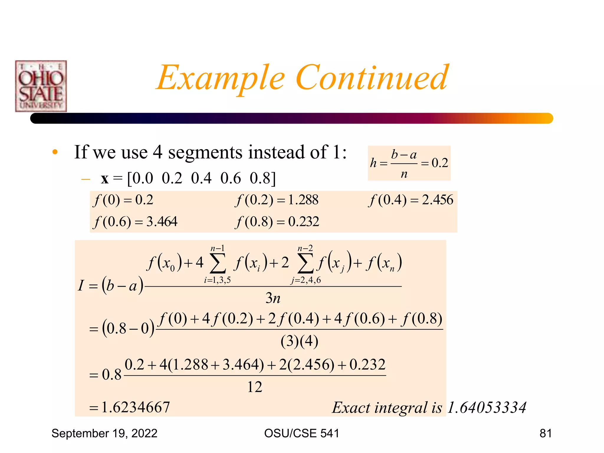 September 19, 2022 OSU/CSE 541 81
• If we use 4 segments instead of 1:
– x = [0.0 0.2 0.4 0.6 0.8]
0.2
b a
h
n

 
232
.
0
)
8
.
0
(
464
.
3
)
6
.
0
(
456
.
2
)
4
.
0
(
288
.
1
)
2
.
0
(
2
.
0
)
0
(





f
f
f
f
f
 
       
 
6234667
.
1
12
232
.
0
)
456
.
2
(
2
)
464
.
3
288
.
1
(
4
2
.
0
8
.
0
)
4
)(
3
(
)
8
.
0
(
)
6
.
0
(
4
)
4
.
0
(
2
)
2
.
0
(
4
)
0
(
0
8
.
0
3
2
4
1
5
,
3
,
1
2
6
,
4
,
2
0

















 




f
f
f
f
f
n
x
f
x
f
x
f
x
f
a
b
I
n
n
i
n
j
j
i
Exact integral is 1.64053334
Example Continued
 