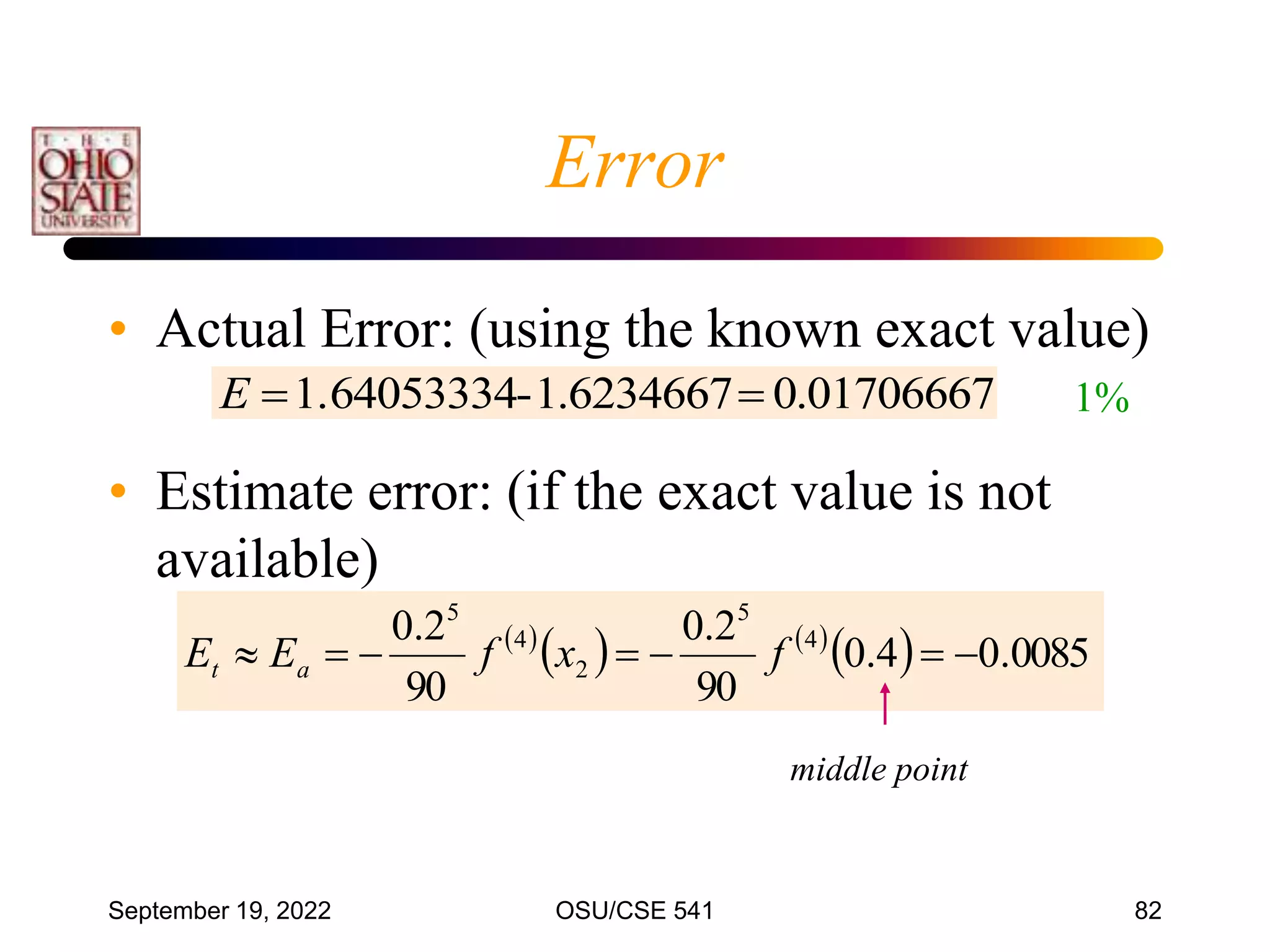 September 19, 2022 OSU/CSE 541 82
• Actual Error: (using the known exact value)
• Estimate error: (if the exact value is not
available)
01706667
.
0
6234667
.
1
-
1.64053334 

E 1%
 
   
  0085
.
0
4
.
0
90
2
.
0
90
2
.
0 4
5
2
4
5






 f
x
f
E
E a
t
middle point
Error
 