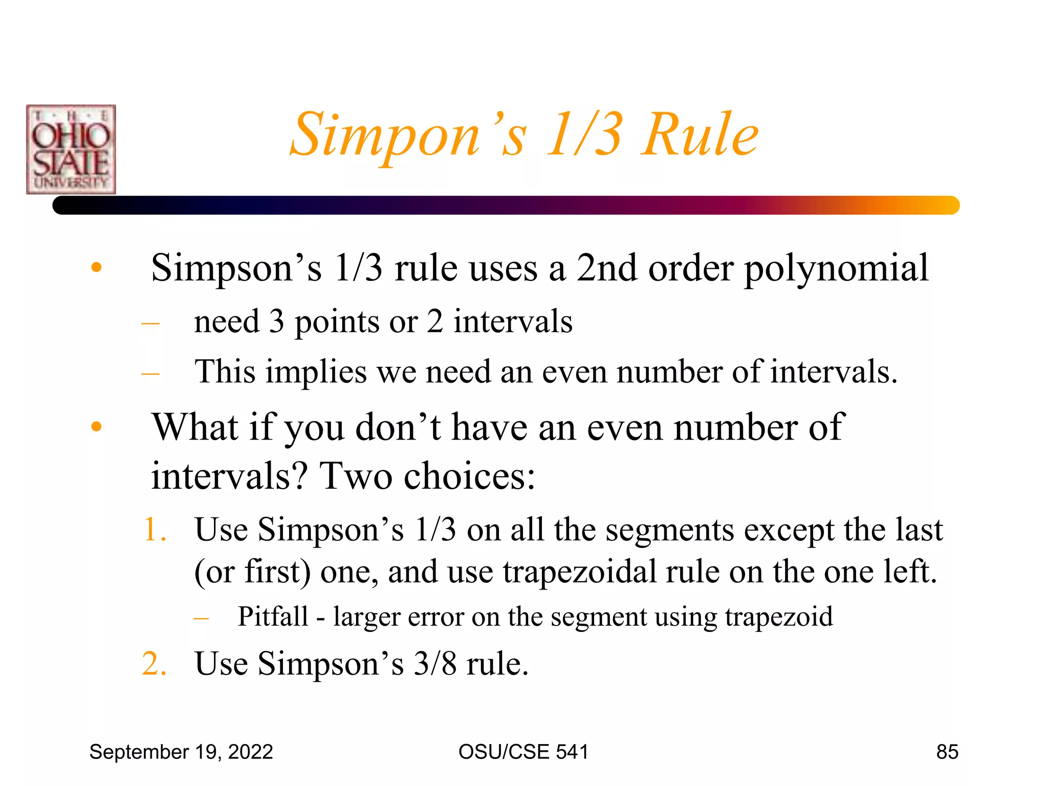 September 19, 2022 OSU/CSE 541 85
Simpon’s 1/3 Rule
• Simpson’s 1/3 rule uses a 2nd order polynomial
– need 3 points or 2 intervals
– This implies we need an even number of intervals.
• What if you don’t have an even number of
intervals? Two choices:
1. Use Simpson’s 1/3 on all the segments except the last
(or first) one, and use trapezoidal rule on the one left.
– Pitfall - larger error on the segment using trapezoid
2. Use Simpson’s 3/8 rule.
 