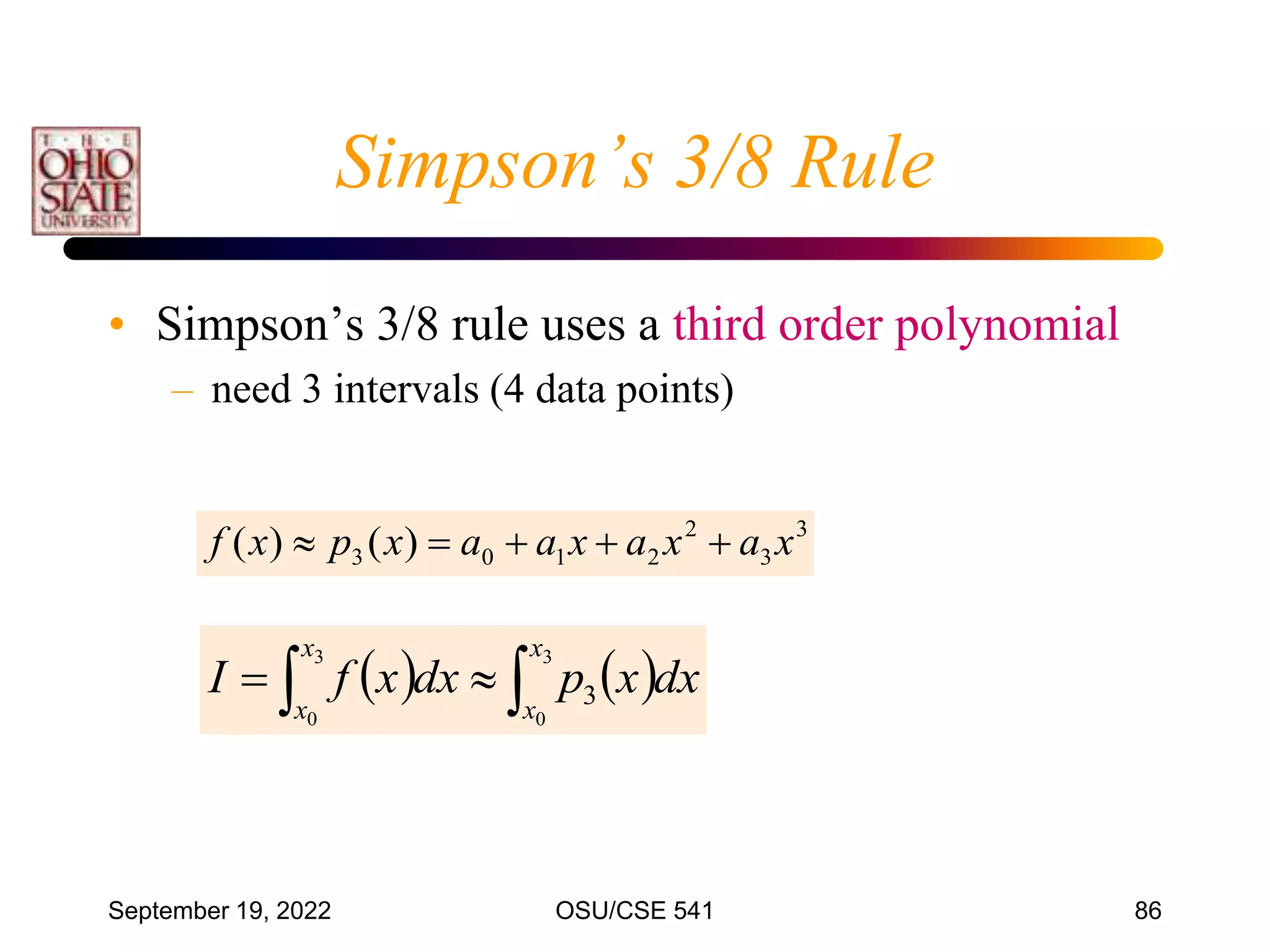 September 19, 2022 OSU/CSE 541 86
• Simpson’s 3/8 rule uses a third order polynomial
– need 3 intervals (4 data points)
3
3
2
2
1
0
3 )
(
)
( x
a
x
a
x
a
a
x
p
x
f 




   

 

3
0
3
0
3
x
x
x
x
dx
x
p
dx
x
f
I
Simpson’s 3/8 Rule
 