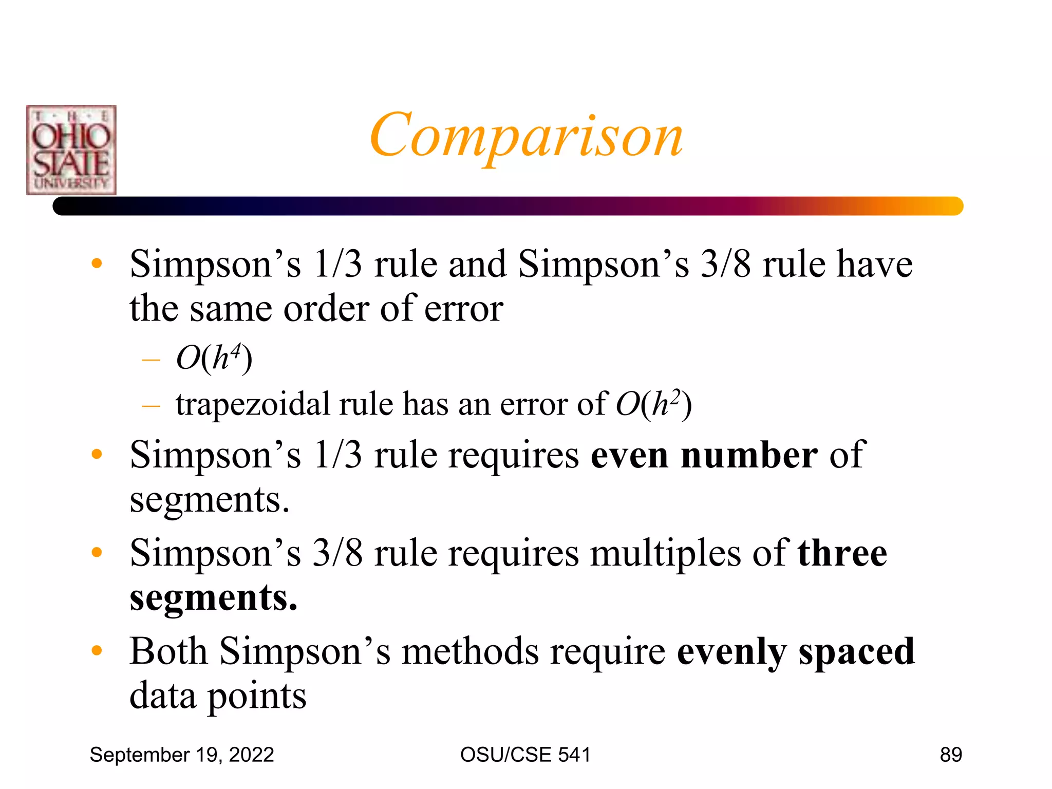 September 19, 2022 OSU/CSE 541 89
Comparison
• Simpson’s 1/3 rule and Simpson’s 3/8 rule have
the same order of error
– O(h4)
– trapezoidal rule has an error of O(h2)
• Simpson’s 1/3 rule requires even number of
segments.
• Simpson’s 3/8 rule requires multiples of three
segments.
• Both Simpson’s methods require evenly spaced
data points
 