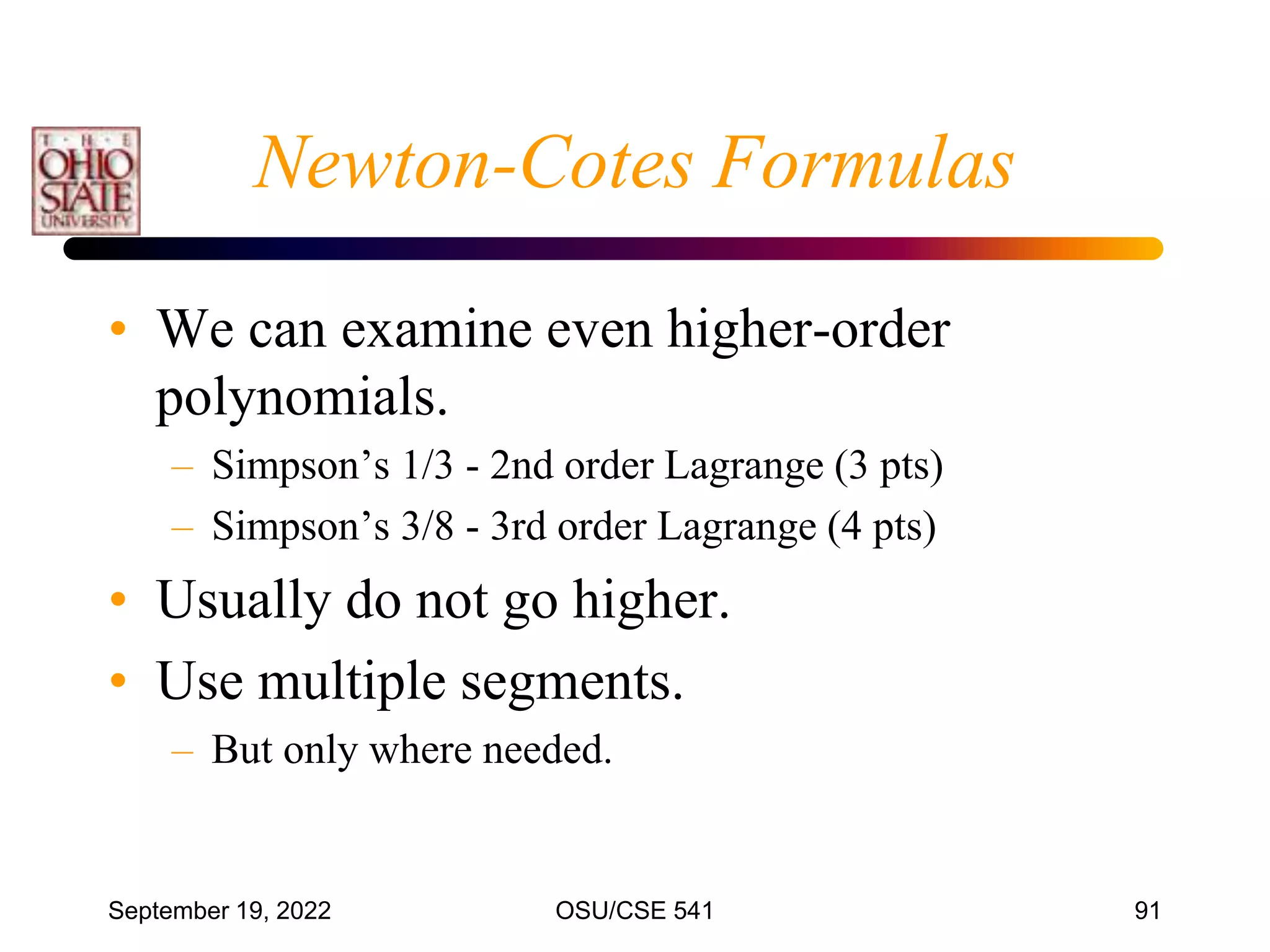 September 19, 2022 OSU/CSE 541 91
• We can examine even higher-order
polynomials.
– Simpson’s 1/3 - 2nd order Lagrange (3 pts)
– Simpson’s 3/8 - 3rd order Lagrange (4 pts)
• Usually do not go higher.
• Use multiple segments.
– But only where needed.
Newton-Cotes Formulas
 