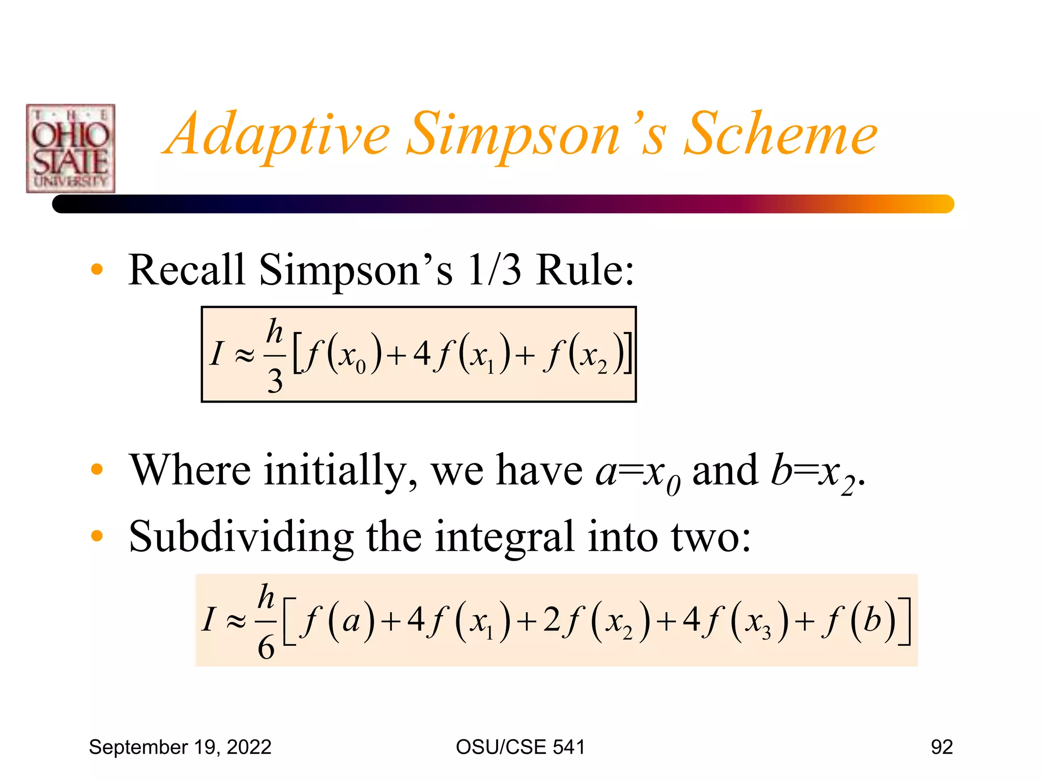 September 19, 2022 OSU/CSE 541 92
Adaptive Simpson’s Scheme
• Recall Simpson’s 1/3 Rule:
• Where initially, we have a=x0 and b=x2.
• Subdividing the integral into two:
     
 
2
1
0 4
3
x
f
x
f
x
f
h
I 


         
1 2 3
4 2 4
6
h
I f a f x f x f x f b
    
 
 
 