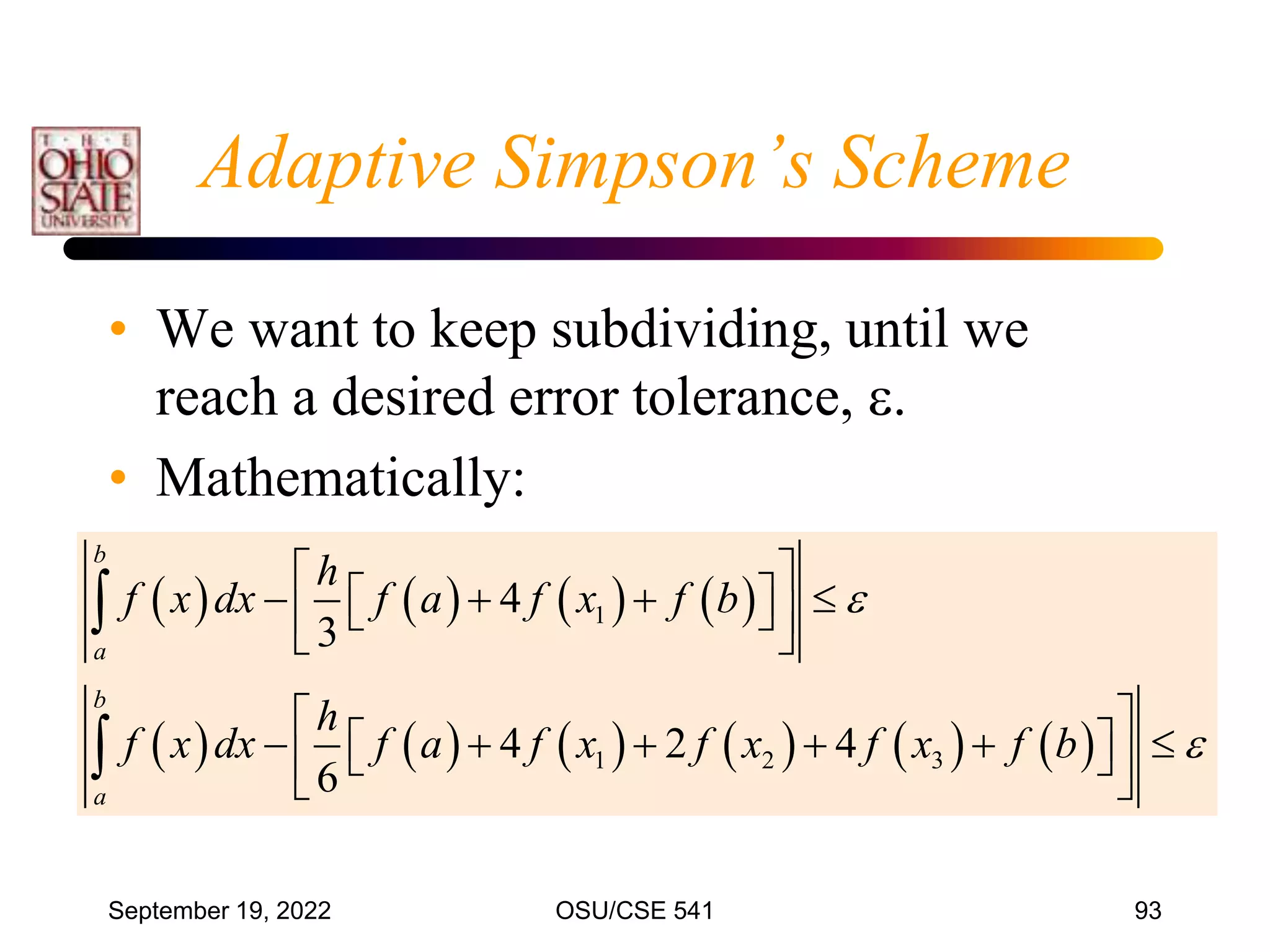 September 19, 2022 OSU/CSE 541 93
Adaptive Simpson’s Scheme
• We want to keep subdividing, until we
reach a desired error tolerance, .
• Mathematically:
       
           
1
1 2 3
4
3
4 2 4
6
b
a
b
a
h
f x dx f a f x f b
h
f x dx f a f x f x f x f b


 
   
 
 
 
 
 
     
 
 
 
 


 