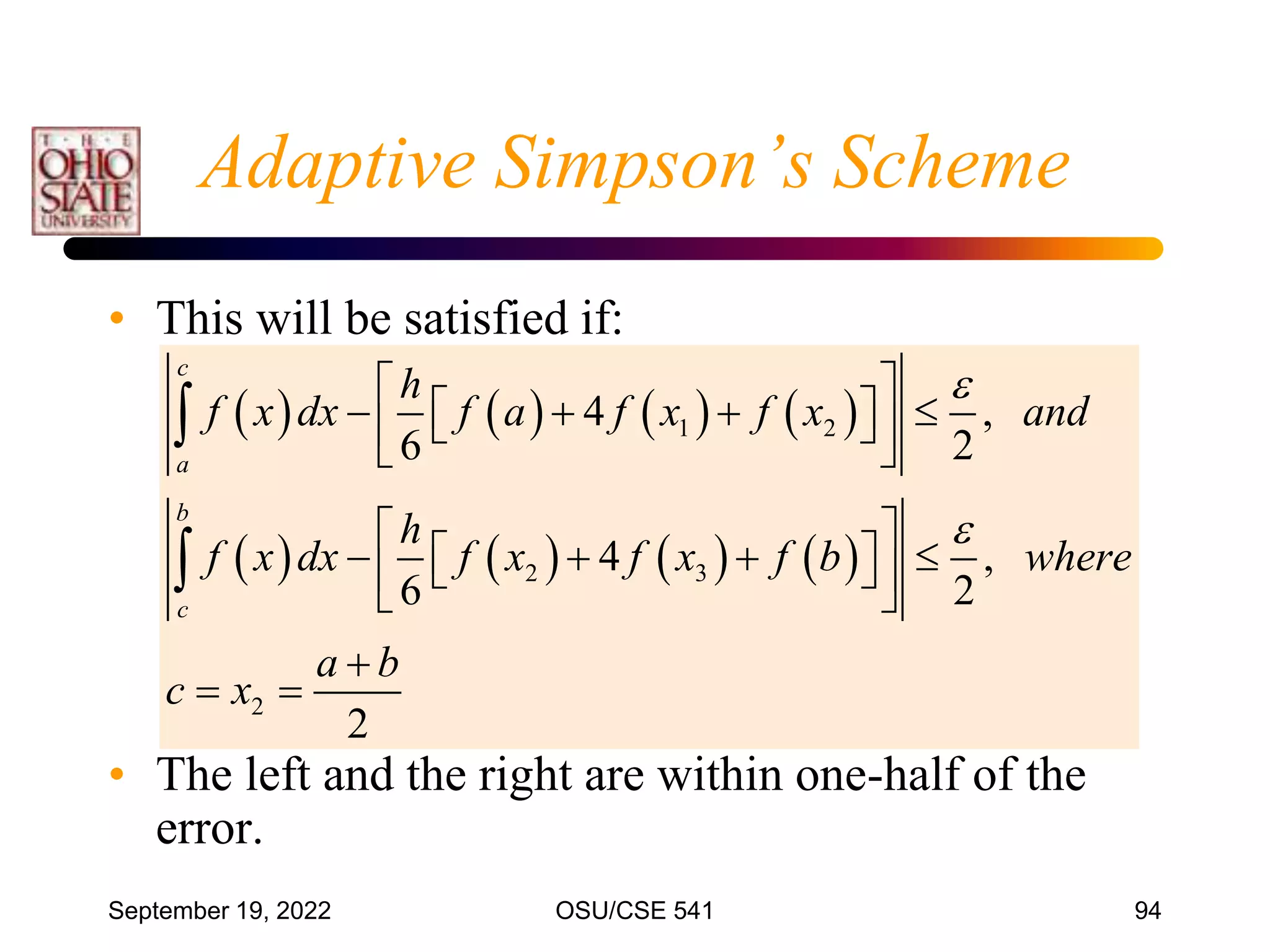 September 19, 2022 OSU/CSE 541 94
Adaptive Simpson’s Scheme
• This will be satisfied if:
• The left and the right are within one-half of the
error.
       
       
1 2
2 3
2
4 ,
6 2
4 ,
6 2
2
c
a
b
c
h
f x dx f a f x f x and
h
f x dx f x f x f b where
a b
c x


 
   
 
 
 
 
 
   
 
 
 
 

 


 