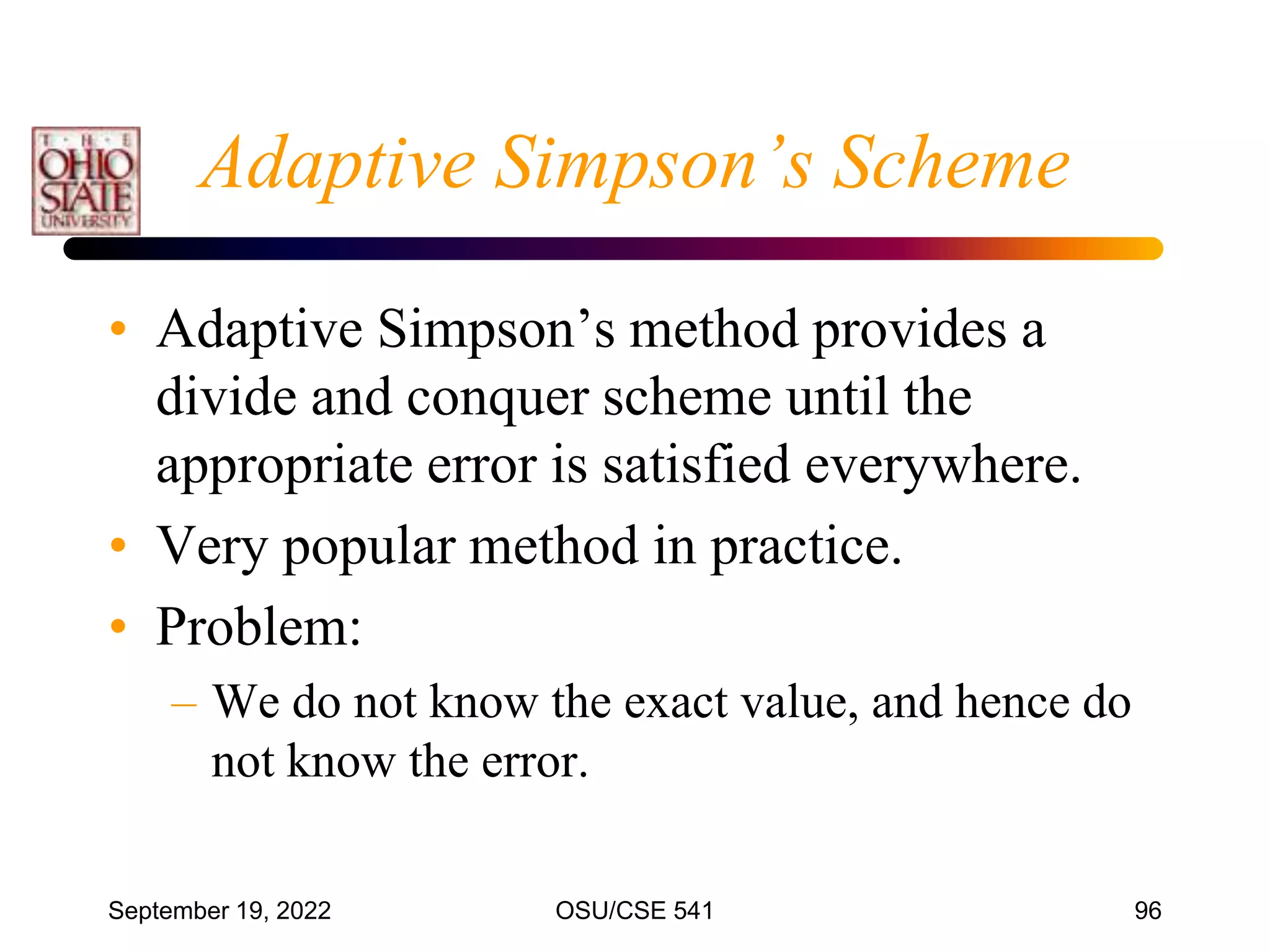 September 19, 2022 OSU/CSE 541 96
Adaptive Simpson’s Scheme
• Adaptive Simpson’s method provides a
divide and conquer scheme until the
appropriate error is satisfied everywhere.
• Very popular method in practice.
• Problem:
– We do not know the exact value, and hence do
not know the error.
 