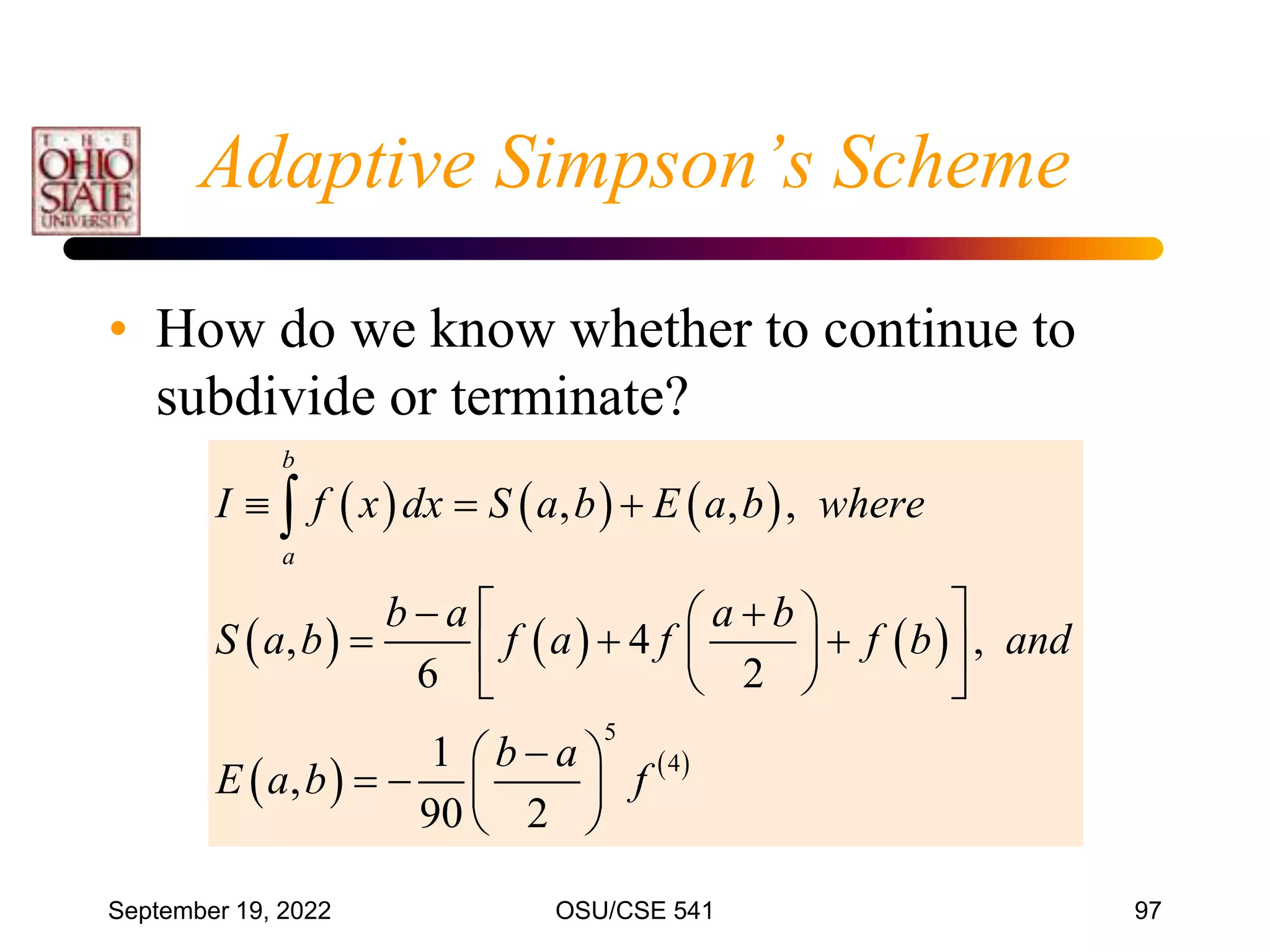 September 19, 2022 OSU/CSE 541 97
Adaptive Simpson’s Scheme
• How do we know whether to continue to
subdivide or terminate?
     
     
   
5
4
, , ,
, 4 ,
6 2
1
,
90 2
b
a
I f x dx S a b E a b where
b a a b
S a b f a f f b and
b a
E a b f
  
   
 
  
 
 
 
 

 
   
 

 