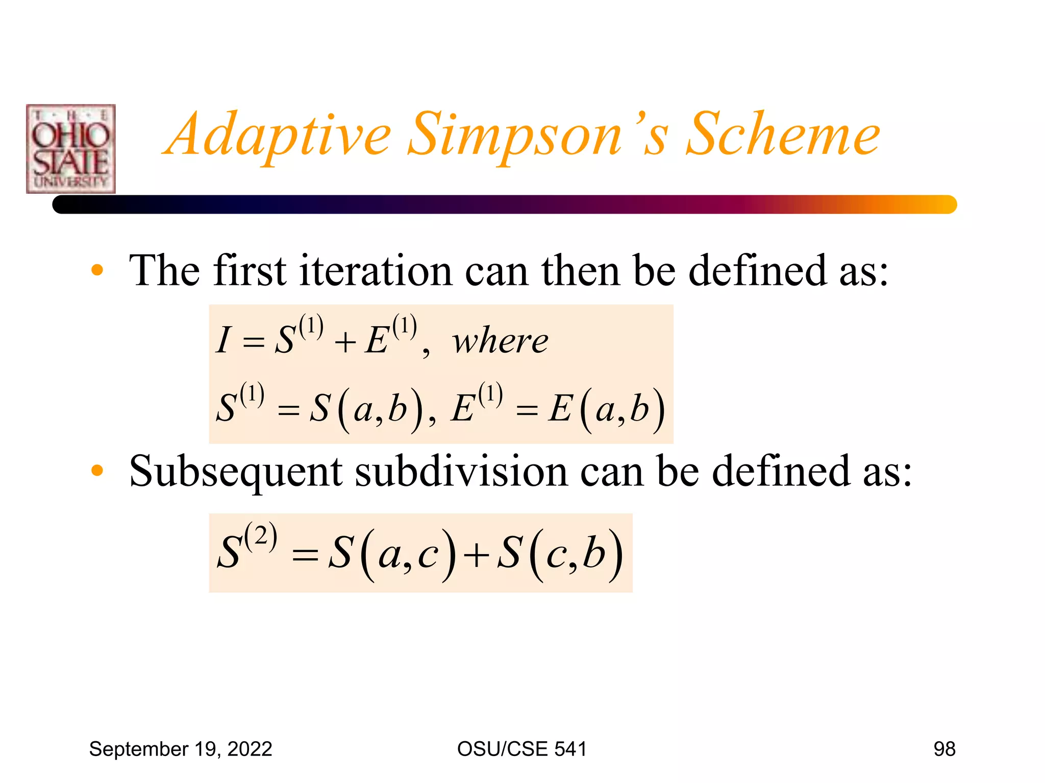 September 19, 2022 OSU/CSE 541 98
Adaptive Simpson’s Scheme
• The first iteration can then be defined as:
• Subsequent subdivision can be defined as:
 
   
2
, ,
S S a c S c b
 
   
 
   
 
1 1
1 1
,
, , ,
I S E where
S S a b E E a b
 
 
 