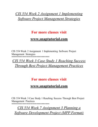 CIS 554 Week 2 Assignment 1 Implementing
Software Project Management Strategies
For more classes visit
www.snaptutorial.com
CIS 554 Week 2 Assignment 1 Implementing Software Project
Management Strategies
******************************
CIS 554 Week 3 Case Study 1 Reaching Success
Through Best Project Management Practices
For more classes visit
www.snaptutorial.com
CIS 554 Week 3 Case Study 1 Reaching Success Through Best Project
Management Practices
******************************
CIS 554 Week 7 Assignment 3 Planning a
Software Development Project (MPP Format)
 