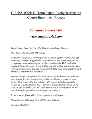 CIS 555 Week 10 Term Paper: Reengineering the
Course Enrollment Process
For more classes visit
www.snaptutorial.com
Term Paper: Reengineering the Course Enrollment Process
Due Week 10 and worth 180 points
Consider University’s current process of enrolling for courses through
the use of the Web. Suppose that the University has contracted you to
reengineer the enrollment process that considers the Web and other
modes of input. The expectation is that you will gather information from
current system users, analyze the collected data, propose a solution, and
provide a requirements document.
Assume that your professor has been tasked by the University to be the
stakeholder for the reengineering of the enrollment process. Assume
further that you are the analyst that will propose and document the
system-as-is and system-to-be. A discussion thread has been set up by
your professor so that you will post questions for the professor as the
stakeholder for questions pertaining to this project.
Write a ten to fifteen (10-15) page paper in which you:
Determine the following from all the stakeholders:
strategic objectives
 