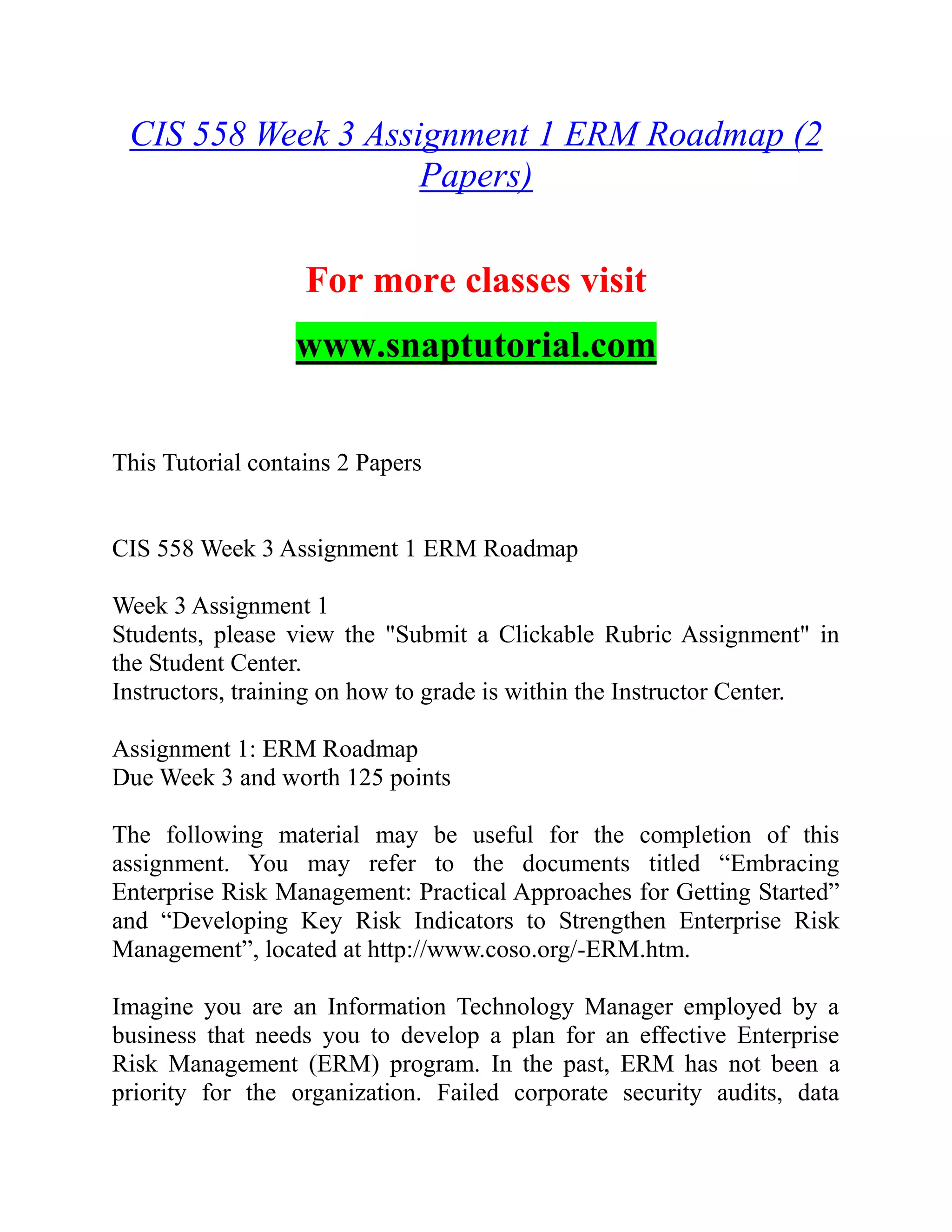 CIS 558 Week 3 Assignment 1 ERM Roadmap (2
Papers)
For more classes visit
www.snaptutorial.com
This Tutorial contains 2 Papers
CIS 558 Week 3 Assignment 1 ERM Roadmap
Week 3 Assignment 1
Students, please view the "Submit a Clickable Rubric Assignment" in
the Student Center.
Instructors, training on how to grade is within the Instructor Center.
Assignment 1: ERM Roadmap
Due Week 3 and worth 125 points
The following material may be useful for the completion of this
assignment. You may refer to the documents titled “Embracing
Enterprise Risk Management: Practical Approaches for Getting Started”
and “Developing Key Risk Indicators to Strengthen Enterprise Risk
Management”, located at http://www.coso.org/-ERM.htm.
Imagine you are an Information Technology Manager employed by a
business that needs you to develop a plan for an effective Enterprise
Risk Management (ERM) program. In the past, ERM has not been a
priority for the organization. Failed corporate security audits, data
 