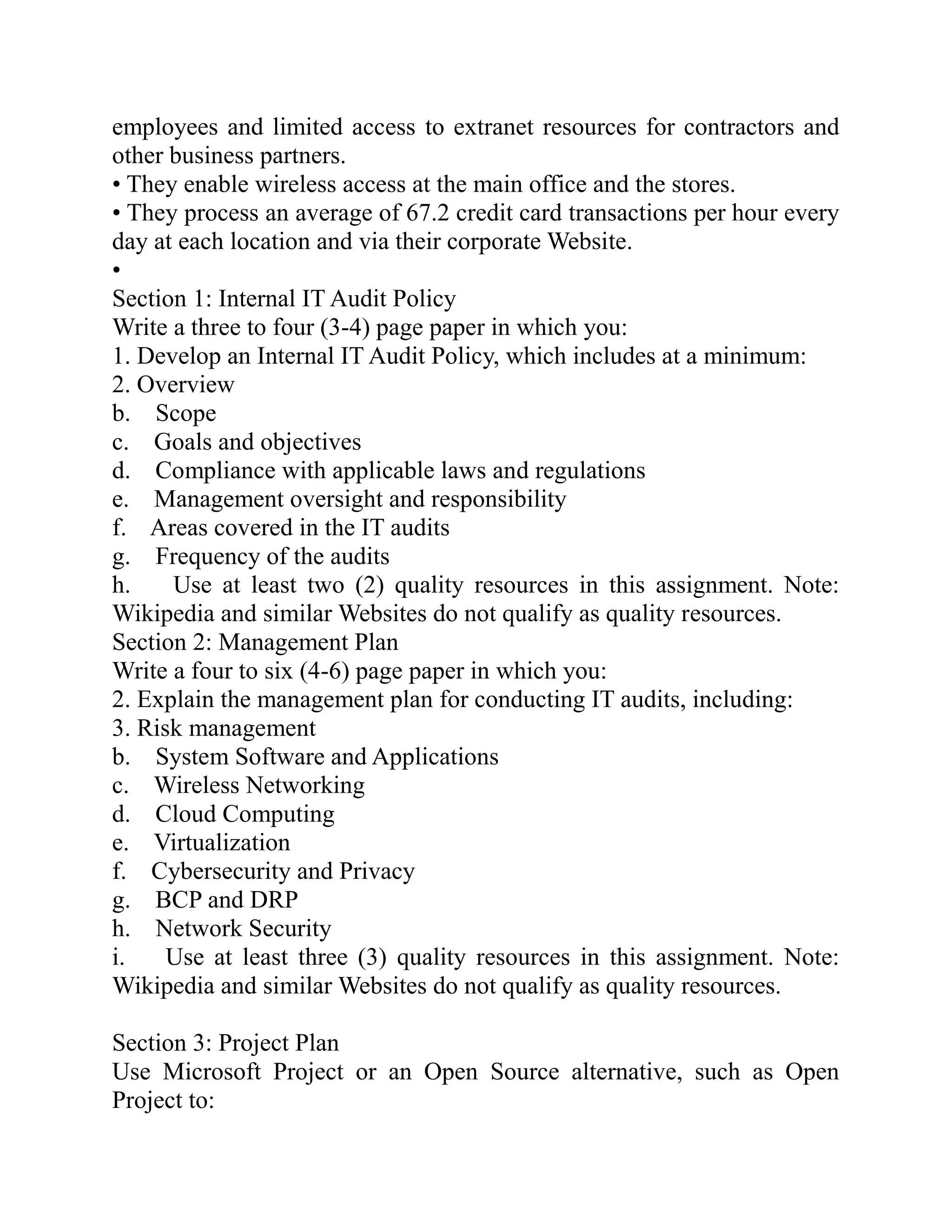employees and limited access to extranet resources for contractors and
other business partners.
• They enable wireless access at the main office and the stores.
• They process an average of 67.2 credit card transactions per hour every
day at each location and via their corporate Website.
•
Section 1: Internal IT Audit Policy
Write a three to four (3-4) page paper in which you:
1. Develop an Internal IT Audit Policy, which includes at a minimum:
2. Overview
b. Scope
c. Goals and objectives
d. Compliance with applicable laws and regulations
e. Management oversight and responsibility
f. Areas covered in the IT audits
g. Frequency of the audits
h. Use at least two (2) quality resources in this assignment. Note:
Wikipedia and similar Websites do not qualify as quality resources.
Section 2: Management Plan
Write a four to six (4-6) page paper in which you:
2. Explain the management plan for conducting IT audits, including:
3. Risk management
b. System Software and Applications
c. Wireless Networking
d. Cloud Computing
e. Virtualization
f. Cybersecurity and Privacy
g. BCP and DRP
h. Network Security
i. Use at least three (3) quality resources in this assignment. Note:
Wikipedia and similar Websites do not qualify as quality resources.
Section 3: Project Plan
Use Microsoft Project or an Open Source alternative, such as Open
Project to:
 