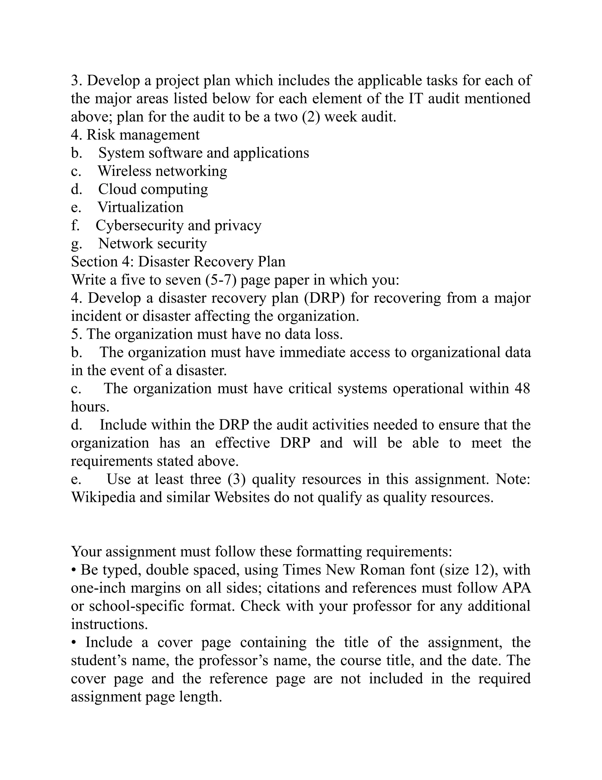3. Develop a project plan which includes the applicable tasks for each of
the major areas listed below for each element of the IT audit mentioned
above; plan for the audit to be a two (2) week audit.
4. Risk management
b. System software and applications
c. Wireless networking
d. Cloud computing
e. Virtualization
f. Cybersecurity and privacy
g. Network security
Section 4: Disaster Recovery Plan
Write a five to seven (5-7) page paper in which you:
4. Develop a disaster recovery plan (DRP) for recovering from a major
incident or disaster affecting the organization.
5. The organization must have no data loss.
b. The organization must have immediate access to organizational data
in the event of a disaster.
c. The organization must have critical systems operational within 48
hours.
d. Include within the DRP the audit activities needed to ensure that the
organization has an effective DRP and will be able to meet the
requirements stated above.
e. Use at least three (3) quality resources in this assignment. Note:
Wikipedia and similar Websites do not qualify as quality resources.
Your assignment must follow these formatting requirements:
• Be typed, double spaced, using Times New Roman font (size 12), with
one-inch margins on all sides; citations and references must follow APA
or school-specific format. Check with your professor for any additional
instructions.
• Include a cover page containing the title of the assignment, the
student’s name, the professor’s name, the course title, and the date. The
cover page and the reference page are not included in the required
assignment page length.
 