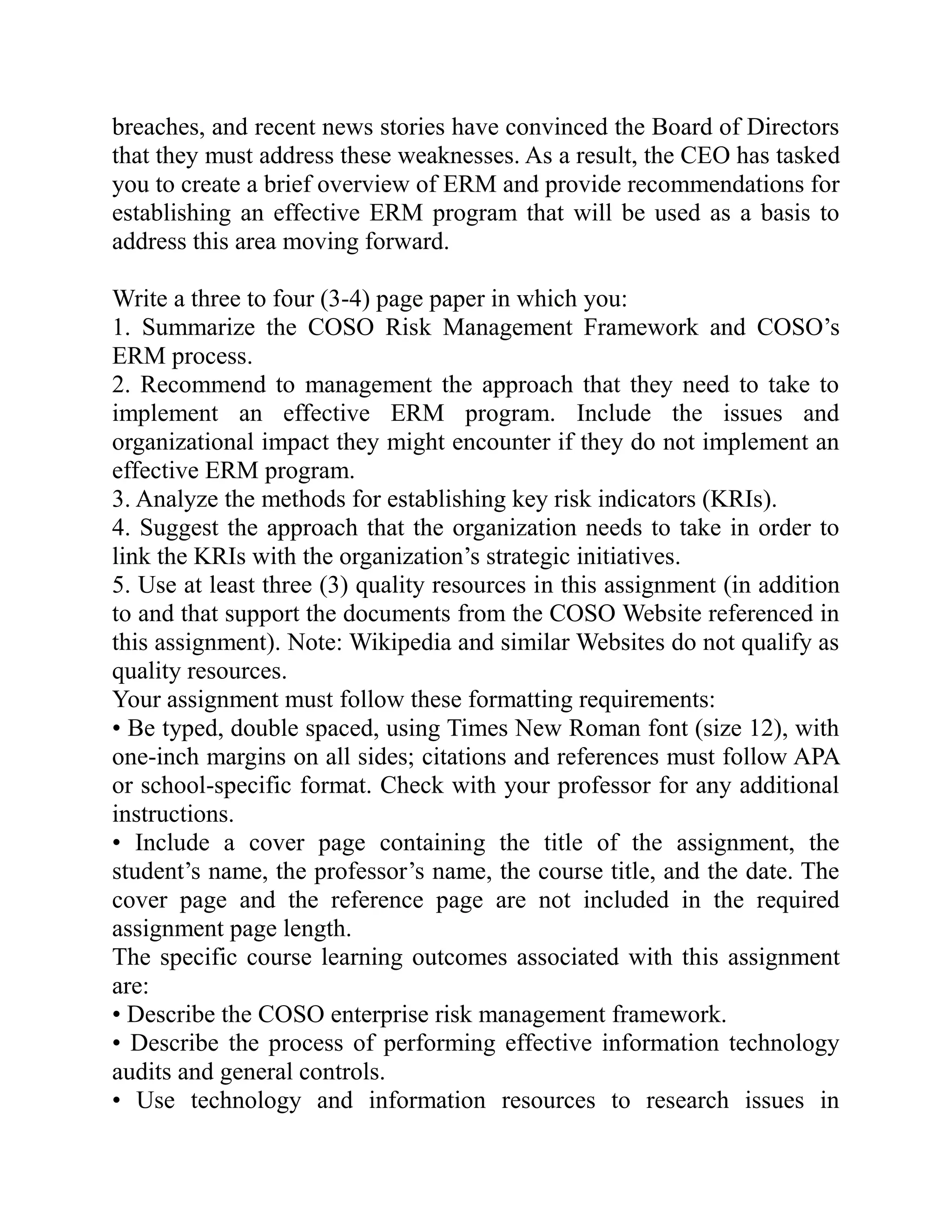 breaches, and recent news stories have convinced the Board of Directors
that they must address these weaknesses. As a result, the CEO has tasked
you to create a brief overview of ERM and provide recommendations for
establishing an effective ERM program that will be used as a basis to
address this area moving forward.
Write a three to four (3-4) page paper in which you:
1. Summarize the COSO Risk Management Framework and COSO’s
ERM process.
2. Recommend to management the approach that they need to take to
implement an effective ERM program. Include the issues and
organizational impact they might encounter if they do not implement an
effective ERM program.
3. Analyze the methods for establishing key risk indicators (KRIs).
4. Suggest the approach that the organization needs to take in order to
link the KRIs with the organization’s strategic initiatives.
5. Use at least three (3) quality resources in this assignment (in addition
to and that support the documents from the COSO Website referenced in
this assignment). Note: Wikipedia and similar Websites do not qualify as
quality resources.
Your assignment must follow these formatting requirements:
• Be typed, double spaced, using Times New Roman font (size 12), with
one-inch margins on all sides; citations and references must follow APA
or school-specific format. Check with your professor for any additional
instructions.
• Include a cover page containing the title of the assignment, the
student’s name, the professor’s name, the course title, and the date. The
cover page and the reference page are not included in the required
assignment page length.
The specific course learning outcomes associated with this assignment
are:
• Describe the COSO enterprise risk management framework.
• Describe the process of performing effective information technology
audits and general controls.
• Use technology and information resources to research issues in
 