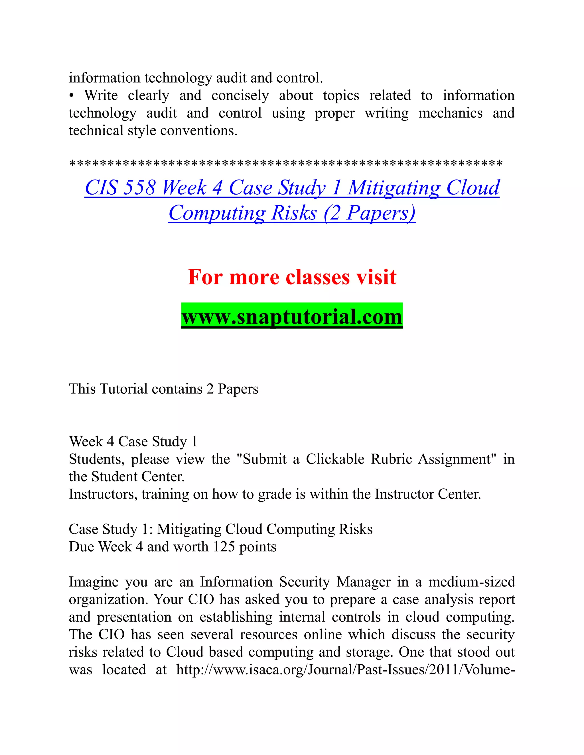 information technology audit and control.
• Write clearly and concisely about topics related to information
technology audit and control using proper writing mechanics and
technical style conventions.
*********************************************************
CIS 558 Week 4 Case Study 1 Mitigating Cloud
Computing Risks (2 Papers)
For more classes visit
www.snaptutorial.com
This Tutorial contains 2 Papers
Week 4 Case Study 1
Students, please view the "Submit a Clickable Rubric Assignment" in
the Student Center.
Instructors, training on how to grade is within the Instructor Center.
Case Study 1: Mitigating Cloud Computing Risks
Due Week 4 and worth 125 points
Imagine you are an Information Security Manager in a medium-sized
organization. Your CIO has asked you to prepare a case analysis report
and presentation on establishing internal controls in cloud computing.
The CIO has seen several resources online which discuss the security
risks related to Cloud based computing and storage. One that stood out
was located at http://www.isaca.org/Journal/Past-Issues/2011/Volume-
 