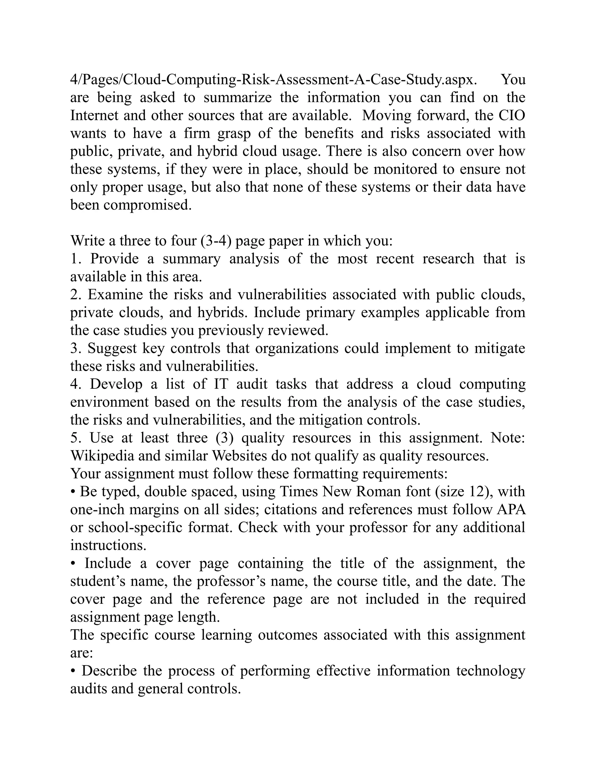 4/Pages/Cloud-Computing-Risk-Assessment-A-Case-Study.aspx. You
are being asked to summarize the information you can find on the
Internet and other sources that are available. Moving forward, the CIO
wants to have a firm grasp of the benefits and risks associated with
public, private, and hybrid cloud usage. There is also concern over how
these systems, if they were in place, should be monitored to ensure not
only proper usage, but also that none of these systems or their data have
been compromised.
Write a three to four (3-4) page paper in which you:
1. Provide a summary analysis of the most recent research that is
available in this area.
2. Examine the risks and vulnerabilities associated with public clouds,
private clouds, and hybrids. Include primary examples applicable from
the case studies you previously reviewed.
3. Suggest key controls that organizations could implement to mitigate
these risks and vulnerabilities.
4. Develop a list of IT audit tasks that address a cloud computing
environment based on the results from the analysis of the case studies,
the risks and vulnerabilities, and the mitigation controls.
5. Use at least three (3) quality resources in this assignment. Note:
Wikipedia and similar Websites do not qualify as quality resources.
Your assignment must follow these formatting requirements:
• Be typed, double spaced, using Times New Roman font (size 12), with
one-inch margins on all sides; citations and references must follow APA
or school-specific format. Check with your professor for any additional
instructions.
• Include a cover page containing the title of the assignment, the
student’s name, the professor’s name, the course title, and the date. The
cover page and the reference page are not included in the required
assignment page length.
The specific course learning outcomes associated with this assignment
are:
• Describe the process of performing effective information technology
audits and general controls.
 