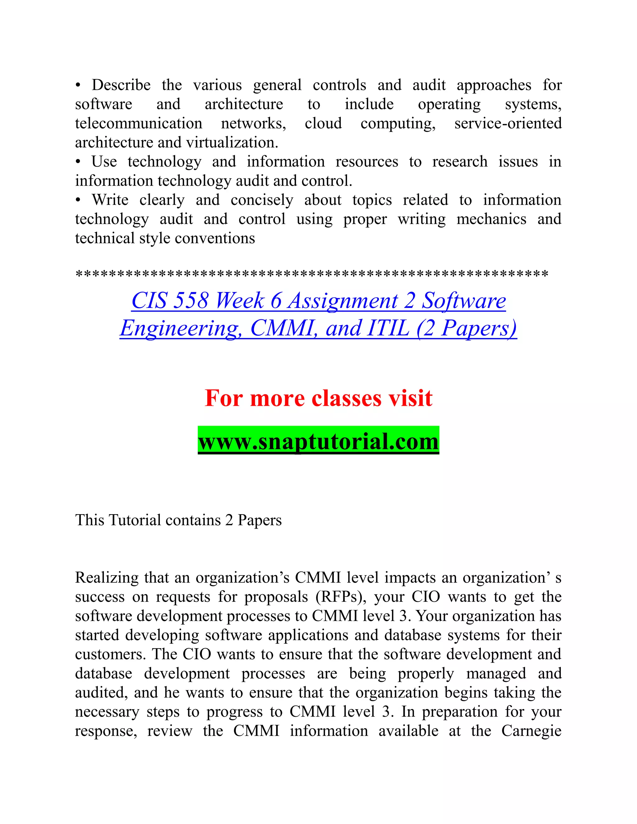 • Describe the various general controls and audit approaches for
software and architecture to include operating systems,
telecommunication networks, cloud computing, service-oriented
architecture and virtualization.
• Use technology and information resources to research issues in
information technology audit and control.
• Write clearly and concisely about topics related to information
technology audit and control using proper writing mechanics and
technical style conventions
*********************************************************
CIS 558 Week 6 Assignment 2 Software
Engineering, CMMI, and ITIL (2 Papers)
For more classes visit
www.snaptutorial.com
This Tutorial contains 2 Papers
Realizing that an organization’s CMMI level impacts an organization’ s
success on requests for proposals (RFPs), your CIO wants to get the
software development processes to CMMI level 3. Your organization has
started developing software applications and database systems for their
customers. The CIO wants to ensure that the software development and
database development processes are being properly managed and
audited, and he wants to ensure that the organization begins taking the
necessary steps to progress to CMMI level 3. In preparation for your
response, review the CMMI information available at the Carnegie
 