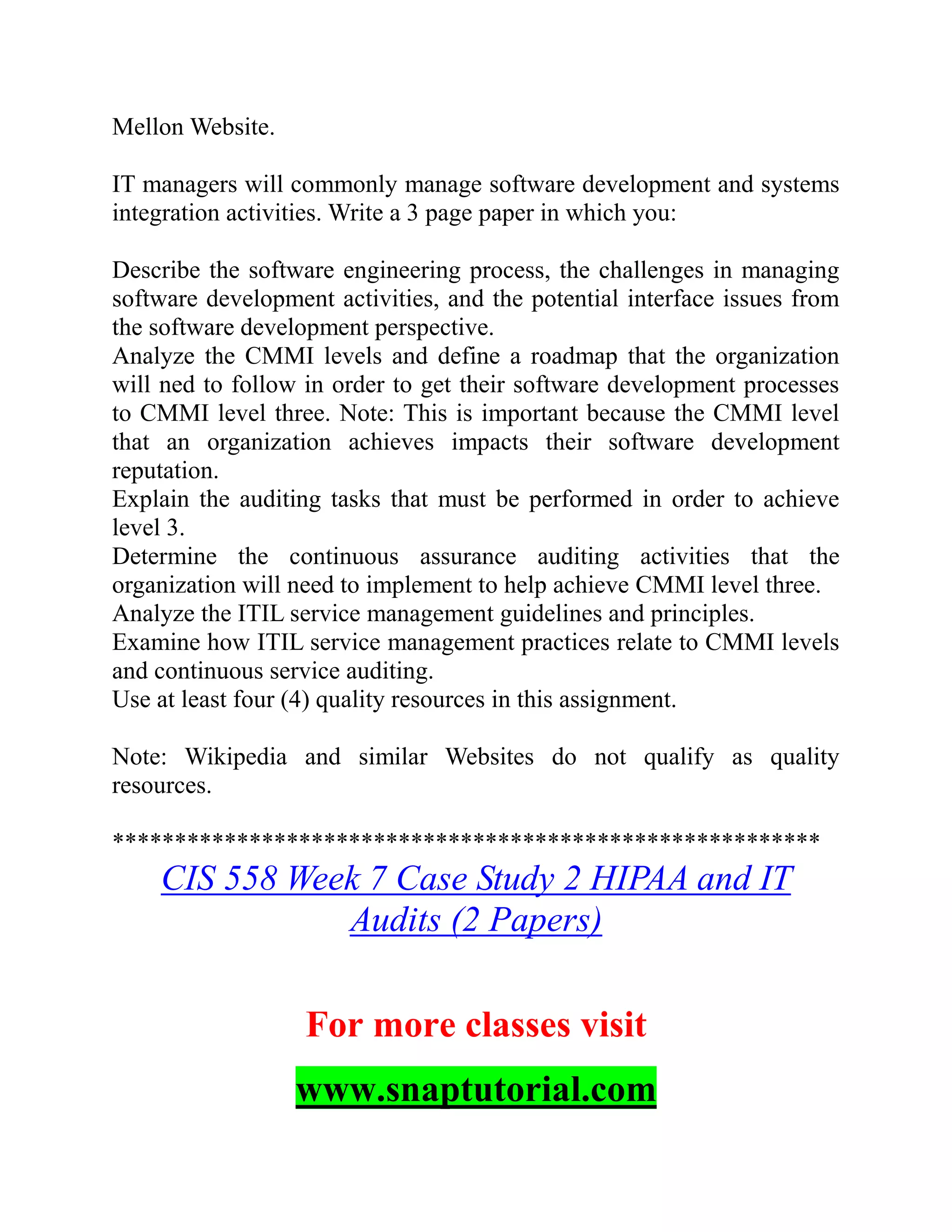 Mellon Website.
IT managers will commonly manage software development and systems
integration activities. Write a 3 page paper in which you:
Describe the software engineering process, the challenges in managing
software development activities, and the potential interface issues from
the software development perspective.
Analyze the CMMI levels and define a roadmap that the organization
will ned to follow in order to get their software development processes
to CMMI level three. Note: This is important because the CMMI level
that an organization achieves impacts their software development
reputation.
Explain the auditing tasks that must be performed in order to achieve
level 3.
Determine the continuous assurance auditing activities that the
organization will need to implement to help achieve CMMI level three.
Analyze the ITIL service management guidelines and principles.
Examine how ITIL service management practices relate to CMMI levels
and continuous service auditing.
Use at least four (4) quality resources in this assignment.
Note: Wikipedia and similar Websites do not qualify as quality
resources.
*********************************************************
CIS 558 Week 7 Case Study 2 HIPAA and IT
Audits (2 Papers)
For more classes visit
www.snaptutorial.com
 