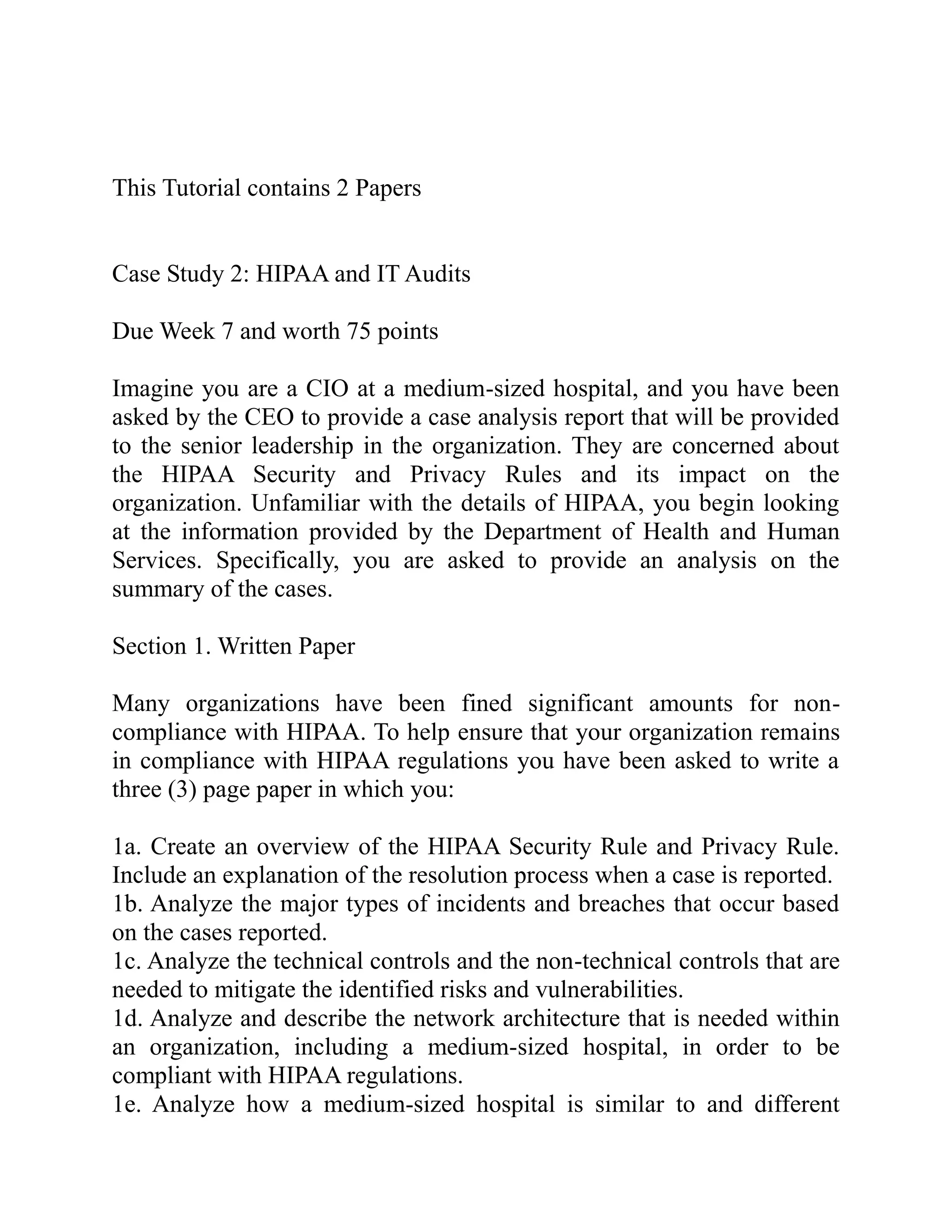 This Tutorial contains 2 Papers
Case Study 2: HIPAA and IT Audits
Due Week 7 and worth 75 points
Imagine you are a CIO at a medium-sized hospital, and you have been
asked by the CEO to provide a case analysis report that will be provided
to the senior leadership in the organization. They are concerned about
the HIPAA Security and Privacy Rules and its impact on the
organization. Unfamiliar with the details of HIPAA, you begin looking
at the information provided by the Department of Health and Human
Services. Specifically, you are asked to provide an analysis on the
summary of the cases.
Section 1. Written Paper
Many organizations have been fined significant amounts for non-
compliance with HIPAA. To help ensure that your organization remains
in compliance with HIPAA regulations you have been asked to write a
three (3) page paper in which you:
1a. Create an overview of the HIPAA Security Rule and Privacy Rule.
Include an explanation of the resolution process when a case is reported.
1b. Analyze the major types of incidents and breaches that occur based
on the cases reported.
1c. Analyze the technical controls and the non-technical controls that are
needed to mitigate the identified risks and vulnerabilities.
1d. Analyze and describe the network architecture that is needed within
an organization, including a medium-sized hospital, in order to be
compliant with HIPAA regulations.
1e. Analyze how a medium-sized hospital is similar to and different
 