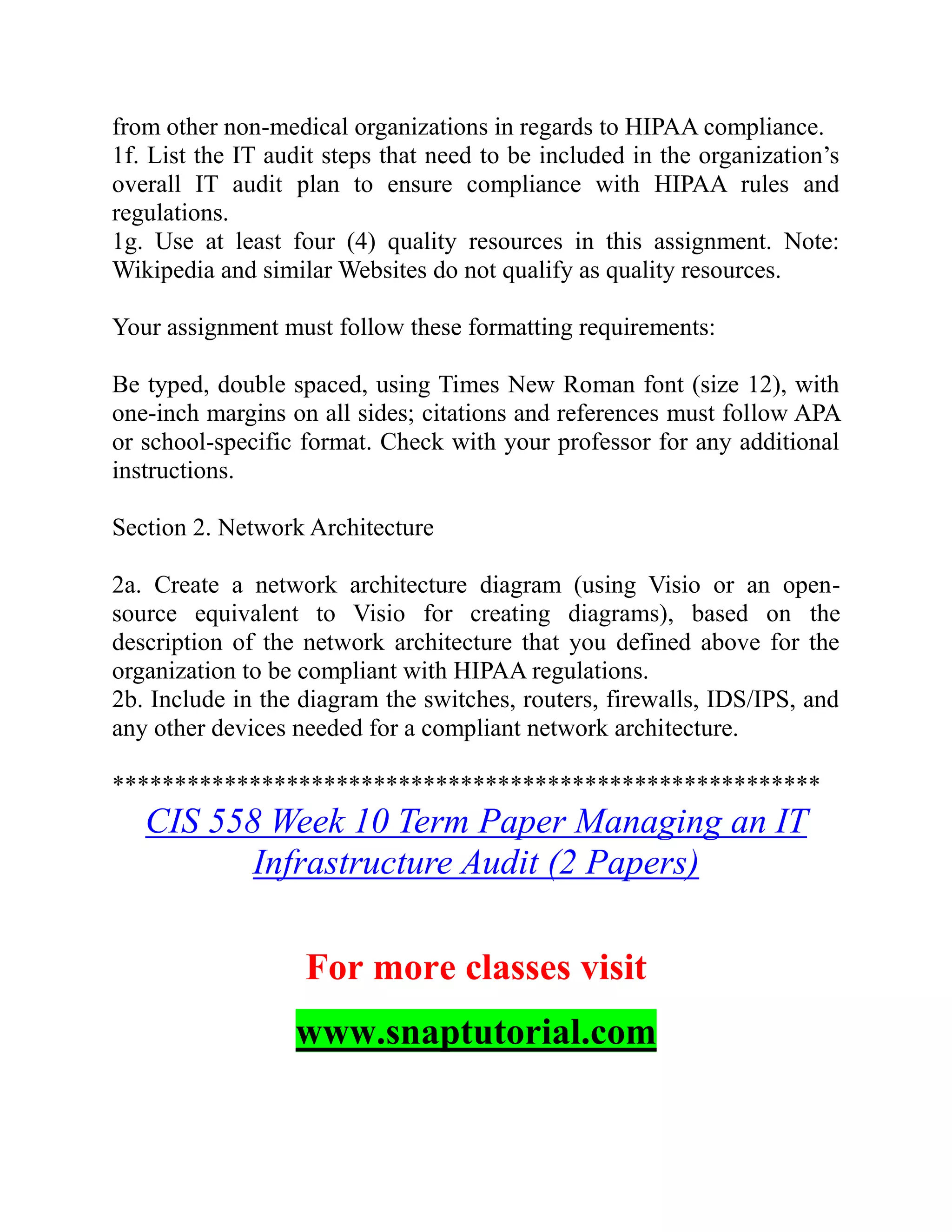 from other non-medical organizations in regards to HIPAA compliance.
1f. List the IT audit steps that need to be included in the organization’s
overall IT audit plan to ensure compliance with HIPAA rules and
regulations.
1g. Use at least four (4) quality resources in this assignment. Note:
Wikipedia and similar Websites do not qualify as quality resources.
Your assignment must follow these formatting requirements:
Be typed, double spaced, using Times New Roman font (size 12), with
one-inch margins on all sides; citations and references must follow APA
or school-specific format. Check with your professor for any additional
instructions.
Section 2. Network Architecture
2a. Create a network architecture diagram (using Visio or an open-
source equivalent to Visio for creating diagrams), based on the
description of the network architecture that you defined above for the
organization to be compliant with HIPAA regulations.
2b. Include in the diagram the switches, routers, firewalls, IDS/IPS, and
any other devices needed for a compliant network architecture.
*********************************************************
CIS 558 Week 10 Term Paper Managing an IT
Infrastructure Audit (2 Papers)
For more classes visit
www.snaptutorial.com
 