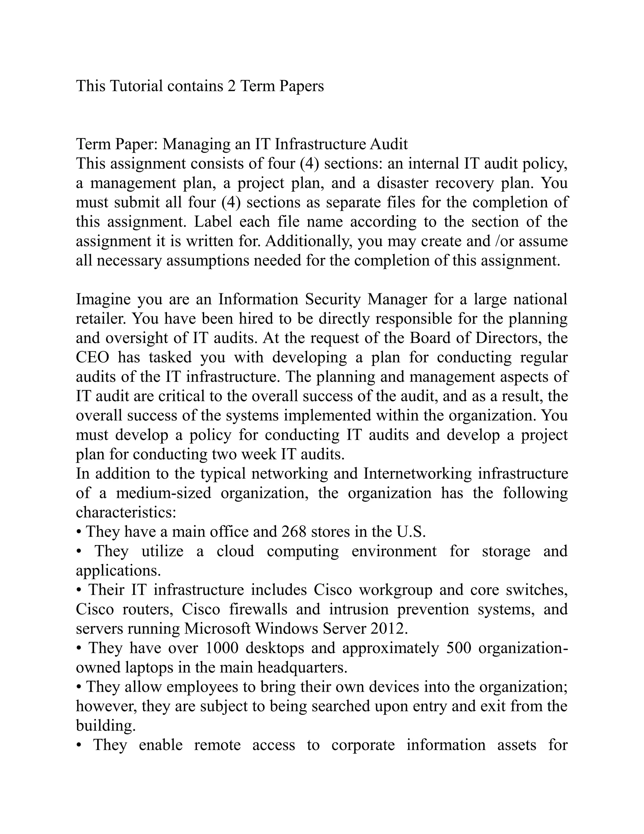 This Tutorial contains 2 Term Papers
Term Paper: Managing an IT Infrastructure Audit
This assignment consists of four (4) sections: an internal IT audit policy,
a management plan, a project plan, and a disaster recovery plan. You
must submit all four (4) sections as separate files for the completion of
this assignment. Label each file name according to the section of the
assignment it is written for. Additionally, you may create and /or assume
all necessary assumptions needed for the completion of this assignment.
Imagine you are an Information Security Manager for a large national
retailer. You have been hired to be directly responsible for the planning
and oversight of IT audits. At the request of the Board of Directors, the
CEO has tasked you with developing a plan for conducting regular
audits of the IT infrastructure. The planning and management aspects of
IT audit are critical to the overall success of the audit, and as a result, the
overall success of the systems implemented within the organization. You
must develop a policy for conducting IT audits and develop a project
plan for conducting two week IT audits.
In addition to the typical networking and Internetworking infrastructure
of a medium-sized organization, the organization has the following
characteristics:
• They have a main office and 268 stores in the U.S.
• They utilize a cloud computing environment for storage and
applications.
• Their IT infrastructure includes Cisco workgroup and core switches,
Cisco routers, Cisco firewalls and intrusion prevention systems, and
servers running Microsoft Windows Server 2012.
• They have over 1000 desktops and approximately 500 organization-
owned laptops in the main headquarters.
• They allow employees to bring their own devices into the organization;
however, they are subject to being searched upon entry and exit from the
building.
• They enable remote access to corporate information assets for
 
