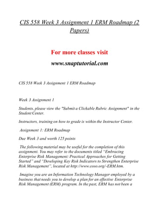 CIS 558 Week 3 Assignment 1 ERM Roadmap (2
Papers)
For more classes visit
www.snaptutorial.com
CIS 558 Week 3 Assignment 1 ERM Roadmap
Week 3 Assignment 1
Students, please view the "Submit a Clickable Rubric Assignment" in the
Student Center.
Instructors, training on how to grade is within the Instructor Center.
Assignment 1: ERM Roadmap
Due Week 3 and worth 125 points
The following material may be useful for the completion of this
assignment. You may refer to the documents titled “Embracing
Enterprise Risk Management: Practical Approaches for Getting
Started” and “Developing Key Risk Indicators to Strengthen Enterprise
Risk Management”, located at http://www.coso.org/-ERM.htm.
Imagine you are an Information Technology Manager employed by a
business that needs you to develop a plan for an effective Enterprise
Risk Management (ERM) program. In the past, ERM has not been a
 