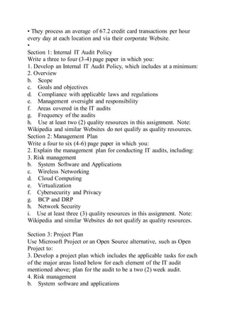 • They process an average of 67.2 credit card transactions per hour
every day at each location and via their corporate Website.
•
Section 1: Internal IT Audit Policy
Write a three to four (3-4) page paper in which you:
1. Develop an Internal IT Audit Policy, which includes at a minimum:
2. Overview
b. Scope
c. Goals and objectives
d. Compliance with applicable laws and regulations
e. Management oversight and responsibility
f. Areas covered in the IT audits
g. Frequency of the audits
h. Use at least two (2) quality resources in this assignment. Note:
Wikipedia and similar Websites do not qualify as quality resources.
Section 2: Management Plan
Write a four to six (4-6) page paper in which you:
2. Explain the management plan for conducting IT audits, including:
3. Risk management
b. System Software and Applications
c. Wireless Networking
d. Cloud Computing
e. Virtualization
f. Cybersecurity and Privacy
g. BCP and DRP
h. Network Security
i. Use at least three (3) quality resources in this assignment. Note:
Wikipedia and similar Websites do not qualify as quality resources.
Section 3: Project Plan
Use Microsoft Project or an Open Source alternative, such as Open
Project to:
3. Develop a project plan which includes the applicable tasks for each
of the major areas listed below for each element of the IT audit
mentioned above; plan for the audit to be a two (2) week audit.
4. Risk management
b. System software and applications
 