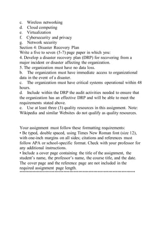c. Wireless networking
d. Cloud computing
e. Virtualization
f. Cybersecurity and privacy
g. Network security
Section 4: Disaster Recovery Plan
Write a five to seven (5-7) page paper in which you:
4. Develop a disaster recovery plan (DRP) for recovering from a
major incident or disaster affecting the organization.
5. The organization must have no data loss.
b. The organization must have immediate access to organizational
data in the event of a disaster.
c. The organization must have critical systems operational within 48
hours.
d. Include within the DRP the audit activities needed to ensure that
the organization has an effective DRP and will be able to meet the
requirements stated above.
e. Use at least three (3) quality resources in this assignment. Note:
Wikipedia and similar Websites do not qualify as quality resources.
Your assignment must follow these formatting requirements:
• Be typed, double spaced, using Times New Roman font (size 12),
with one-inch margins on all sides; citations and references must
follow APA or school-specific format. Check with your professor for
any additional instructions.
• Include a cover page containing the title of the assignment, the
student’s name, the professor’s name, the course title, and the date.
The cover page and the reference page are not included in the
required assignment page length.
******************************************************************************
 