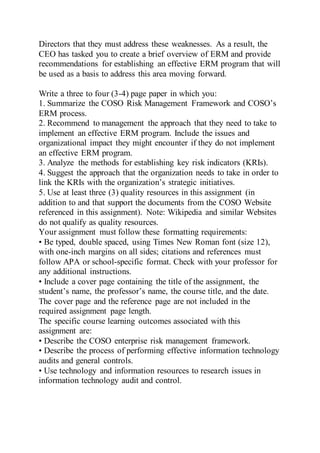 Directors that they must address these weaknesses. As a result, the
CEO has tasked you to create a brief overview of ERM and provide
recommendations for establishing an effective ERM program that will
be used as a basis to address this area moving forward.
Write a three to four (3-4) page paper in which you:
1. Summarize the COSO Risk Management Framework and COSO’s
ERM process.
2. Recommend to management the approach that they need to take to
implement an effective ERM program. Include the issues and
organizational impact they might encounter if they do not implement
an effective ERM program.
3. Analyze the methods for establishing key risk indicators (KRIs).
4. Suggest the approach that the organization needs to take in order to
link the KRIs with the organization’s strategic initiatives.
5. Use at least three (3) quality resources in this assignment (in
addition to and that support the documents from the COSO Website
referenced in this assignment). Note: Wikipedia and similar Websites
do not qualify as quality resources.
Your assignment must follow these formatting requirements:
• Be typed, double spaced, using Times New Roman font (size 12),
with one-inch margins on all sides; citations and references must
follow APA or school-specific format. Check with your professor for
any additional instructions.
• Include a cover page containing the title of the assignment, the
student’s name, the professor’s name, the course title, and the date.
The cover page and the reference page are not included in the
required assignment page length.
The specific course learning outcomes associated with this
assignment are:
• Describe the COSO enterprise risk management framework.
• Describe the process of performing effective information technology
audits and general controls.
• Use technology and information resources to research issues in
information technology audit and control.
 