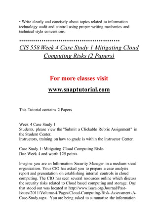 • Write clearly and concisely about topics related to information
technology audit and control using proper writing mechanics and
technical style conventions.
************************************************
CIS 558 Week 4 Case Study 1 Mitigating Cloud
Computing Risks (2 Papers)
For more classes visit
www.snaptutorial.com
This Tutorial contains 2 Papers
Week 4 Case Study 1
Students, please view the "Submit a Clickable Rubric Assignment" in
the Student Center.
Instructors, training on how to grade is within the Instructor Center.
Case Study 1: Mitigating Cloud Computing Risks
Due Week 4 and worth 125 points
Imagine you are an Information Security Manager in a medium-sized
organization. Your CIO has asked you to prepare a case analysis
report and presentation on establishing internal controls in cloud
computing. The CIO has seen several resources online which discuss
the security risks related to Cloud based computing and storage. One
that stood out was located at http://www.isaca.org/Journal/Past-
Issues/2011/Volume-4/Pages/Cloud-Computing-Risk-Assessment-A-
Case-Study.aspx. You are being asked to summarize the information
 