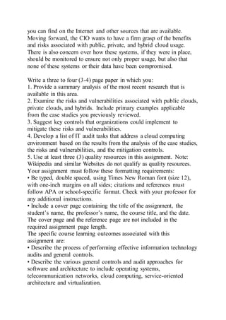 you can find on the Internet and other sources that are available.
Moving forward, the CIO wants to have a firm grasp of the benefits
and risks associated with public, private, and hybrid cloud usage.
There is also concern over how these systems, if they were in place,
should be monitored to ensure not only proper usage, but also that
none of these systems or their data have been compromised.
Write a three to four (3-4) page paper in which you:
1. Provide a summary analysis of the most recent research that is
available in this area.
2. Examine the risks and vulnerabilities associated with public clouds,
private clouds, and hybrids. Include primary examples applicable
from the case studies you previously reviewed.
3. Suggest key controls that organizations could implement to
mitigate these risks and vulnerabilities.
4. Develop a list of IT audit tasks that address a cloud computing
environment based on the results from the analysis of the case studies,
the risks and vulnerabilities, and the mitigation controls.
5. Use at least three (3) quality resources in this assignment. Note:
Wikipedia and similar Websites do not qualify as quality resources.
Your assignment must follow these formatting requirements:
• Be typed, double spaced, using Times New Roman font (size 12),
with one-inch margins on all sides; citations and references must
follow APA or school-specific format. Check with your professor for
any additional instructions.
• Include a cover page containing the title of the assignment, the
student’s name, the professor’s name, the course title, and the date.
The cover page and the reference page are not included in the
required assignment page length.
The specific course learning outcomes associated with this
assignment are:
• Describe the process of performing effective information technology
audits and general controls.
• Describe the various general controls and audit approaches for
software and architecture to include operating systems,
telecommunication networks, cloud computing, service-oriented
architecture and virtualization.
 