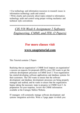 • Use technology and information resources to research issues in
information technology audit and control.
• Write clearly and concisely about topics related to information
technology audit and control using proper writing mechanics and
technical style conventions
************************************************
CIS 558 Week 6 Assignment 2 Software
Engineering, CMMI, and ITIL (2 Papers)
For more classes visit
www.snaptutorial.com
This Tutorial contains 2 Papers
Realizing that an organization’s CMMI level impacts an organization’
s success on requests for proposals (RFPs), your CIO wants to get the
software development processes to CMMI level 3. Your organization
has started developing software applications and database systems for
their customers. The CIO wants to ensure that the software
development and database development processes are being properly
managed and audited, and he wants to ensure that the organization
begins taking the necessary steps to progress to CMMI level 3. In
preparation for your response, review the CMMI information
available at the Carnegie Mellon Website.
IT managers will commonly manage software development and
systems integration activities. Write a 3 page paper in which you:
 
