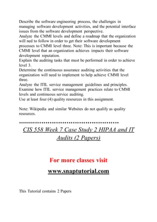 Describe the software engineering process, the challenges in
managing software development activities, and the potential interface
issues from the software development perspective.
Analyze the CMMI levels and define a roadmap that the organization
will ned to follow in order to get their software development
processes to CMMI level three. Note: This is important because the
CMMI level that an organization achieves impacts their software
development reputation.
Explain the auditing tasks that must be performed in order to achieve
level 3.
Determine the continuous assurance auditing activities that the
organization will need to implement to help achieve CMMI level
three.
Analyze the ITIL service management guidelines and principles.
Examine how ITIL service management practices relate to CMMI
levels and continuous service auditing.
Use at least four (4) quality resources in this assignment.
Note: Wikipedia and similar Websites do not qualify as quality
resources.
************************************************
CIS 558 Week 7 Case Study 2 HIPAA and IT
Audits (2 Papers)
For more classes visit
www.snaptutorial.com
This Tutorial contains 2 Papers
 